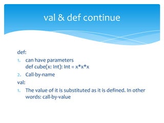 val & def continue

def:
1. can have parameters
def cube(x: Int): Int = x*x*x
2. Call-by-name
val:
1. The value of it is substituted as it is defined. In other
words: call-by-value

 