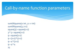 Call-by-name function parameters

sumOfSquares(x: Int , y: => Int)
sumOfSquares(3, 2+2)
square(3) + square(2+2)
3 * 3 + square(2+2)
9 + square(2+2)
9 + (2+2) * (2+2)
9 + 4 * (2+2)
9+4*4
25

 