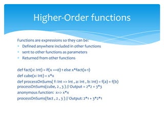 Higher-Order functions
Functions are expressions so they can be:
Defined anywhere included in other functions
sent to other functions as parameters
Returned from other functions
def fact(x: Int) = if(x ==0) 1 else x*fact(x-1)
def cube(x: Int) = x*x
def processOnSums( f: Int => Int , a: Int , b: Int) = f(a) + f(b)
processOnSums(cube, 2 , 3 ) // Output = 2*2 + 3*3
anonymous function: x=> x*x
processOnSums(fact , 2 , 3 ) // Output: 2*1 + 3*2*1

 