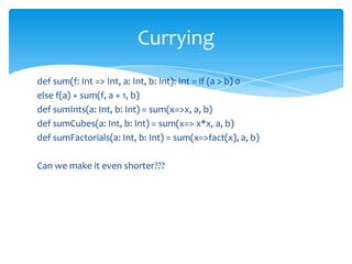 Currying
def sum(f: Int => Int, a: Int, b: Int): Int = if (a > b) 0
else f(a) + sum(f, a + 1, b)
def sumInts(a: Int, b: Int) = sum(x=>x, a, b)
def sumCubes(a: Int, b: Int) = sum(x=> x*x, a, b)
def sumFactorials(a: Int, b: Int) = sum(x=>fact(x), a, b)
Can we make it even shorter???

 