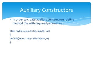 Auxiliary Constructors
In order to create auxiliary constructors, define
method this with required parameters.
Class myClass(input1: Int, input2: Int)
{
def this(input1: Int) = this (input1, 0)
}

 