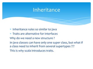 Inheritance

Inheritance rules so similar to java
Traits are alternative for interfaces
Why do we need a new structure ?
In java classes can have only one super class, but what if
a class need to inherit from several supertypes ???
This is why scala introduces traits.

 