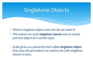 Singletone Objects

What is singleton object and why do we need it?
The reason we used singleton classes was to create
just one object of a certain type.
Scala gives us a powerful tool called singleton object
that ease the procedure we used to do with singleton
classes in java.

 
