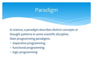 Paradigm

In science, a paradigm describes distinct concepts or
thought patterns in some scientific discipline.
Main programming paradigms:
imperative programming
functional programming
logic programming

 