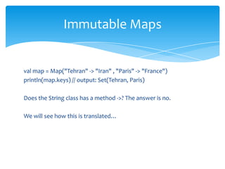 Immutable Maps

val map = Map("Tehran" -> "Iran" , "Paris" -> "France")
println(map.keys) // output: Set(Tehran, Paris)
Does the String class has a method ->? The answer is no.
We will see how this is translated…

 