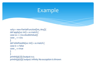 Example

val p = new PartialFunction[Int, Any] {
def apply(xs: Int) = xs match {
case xs => 1/xs.doubleValue()
case _ => 1/xs
}
def isDefinedAt(xs: Int) = xs match {
case 0 => false
case _ => true
}
}
println(p(2)) //output: 0.5
println(p(0))// output: Infinity No exception is thrown

 
