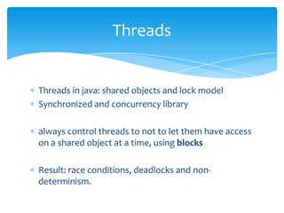 Threads

Threads in java: shared objects and lock model
Synchronized and concurrency library

always control threads to not to let them have access
on a shared object at a time, using blocks
Result: race conditions, deadlocks and nondeterminism.

 