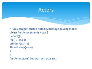 Actors

Scala suggest shared-nothing, message-passing model.
object firstActor extends Actor {
def act() {
for (i <- 1 to 3) {
println("act" + i)
Thread.sleep(1000)
}
}
firstActor.start() //output: act1 act2 act3

 