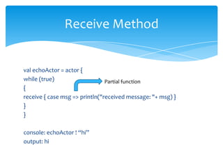 Receive Method

val echoActor = actor {
while (true)
Partial function
{
receive { case msg => println("received message: "+ msg) }
}
}
console: echoActor ! “hi”
output: hi

 