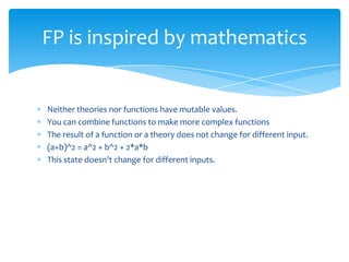 FP is inspired by mathematics

Neither theories nor functions have mutable values.
You can combine functions to make more complex functions
The result of a function or a theory does not change for different input.
(a+b)^2 = a^2 + b^2 + 2*a*b
This state doesn’t change for different inputs.

 
