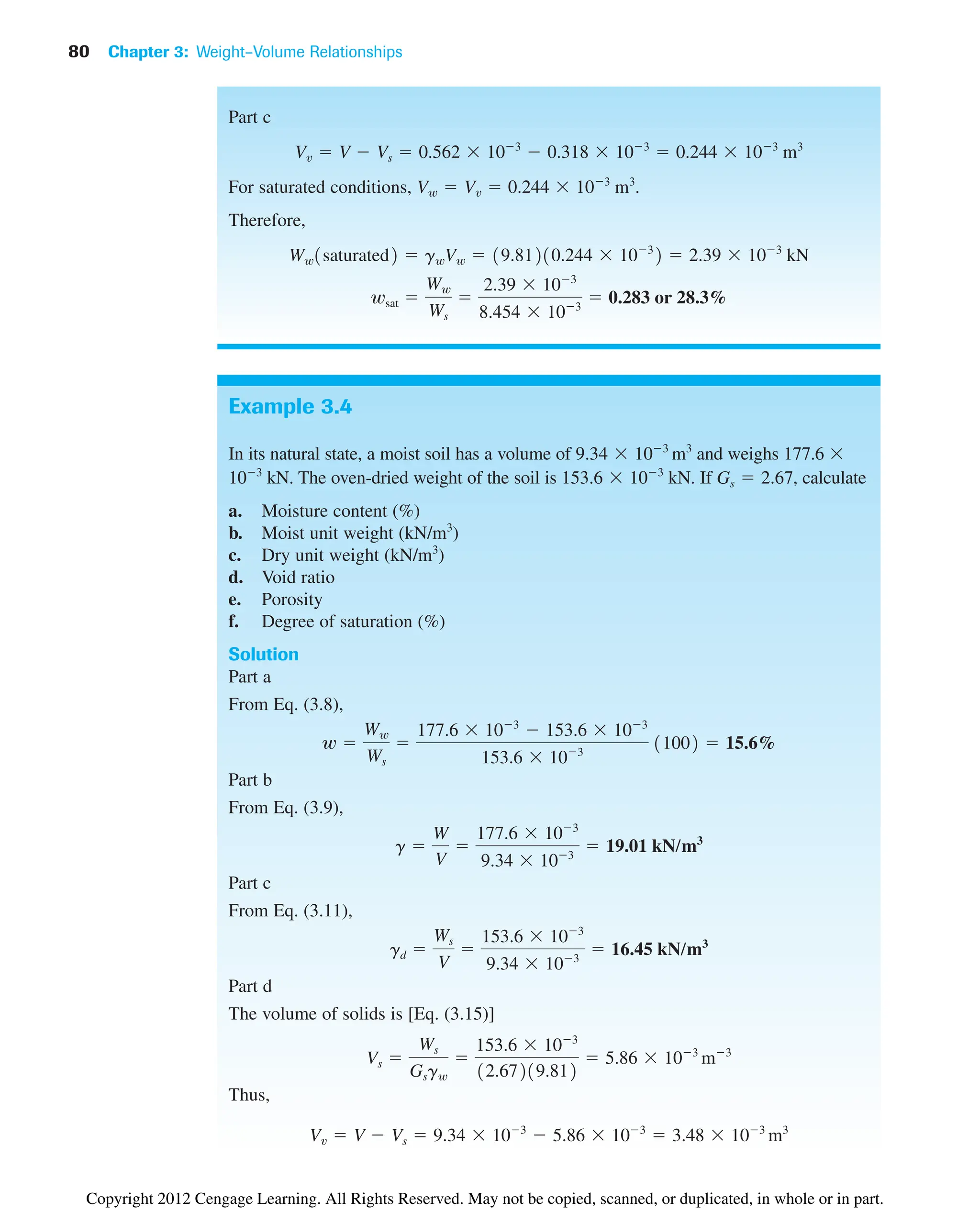 80 Chapter 3: Weight–Volume Relationships
Example 3.4
In its natural state, a moist soil has a volume of and weighs 177.6 
103
kN. The oven-dried weight of the soil is . If , calculate
a. Moisture content (%)
b. Moist unit weight (kN/m3
)
c. Dry unit weight (kN/m3
)
d. Void ratio
e. Porosity
f. Degree of saturation (%)
Solution
Part a
From Eq. (3.8),
Part b
From Eq. (3.9),
Part c
From Eq. (3.11),
Part d
The volume of solids is [Eq. (3.15)]
Thus,
Vv  V  Vs  9.34  103
 5.86  103
 3.48  103
m3
Vs 
Ws
Gsgw

153.6  103
12.67219.812
 5.86  103
m3
gd 
Ws
V

153.6  103
9.34  103
 16.45 kN/m3
g 
W
V

177.6  103
9.34  103
 19.01 kN/m3
w 
Ww
Ws

177.6  103
 153.6  103
153.6  103
11002  15.6%
Gs  2.67
153.6  103
kN
9.34  103
m3
Part c
For saturated conditions,
Therefore,
wsat 
Ww
Ws

2.39  103
8.454  103
 0.283 or 28.3%
Ww1saturated2  gwVw  19.81210.244  103
2  2.39  103
kN
Vw  Vv  0.244  103
m3
.
Vv  V  Vs  0.562  103
 0.318  103
 0.244  103
m3
Copyright 2012 Cengage Learning. All Rights Reserved. May not be copied, scanned, or duplicated, in whole or in part.
 