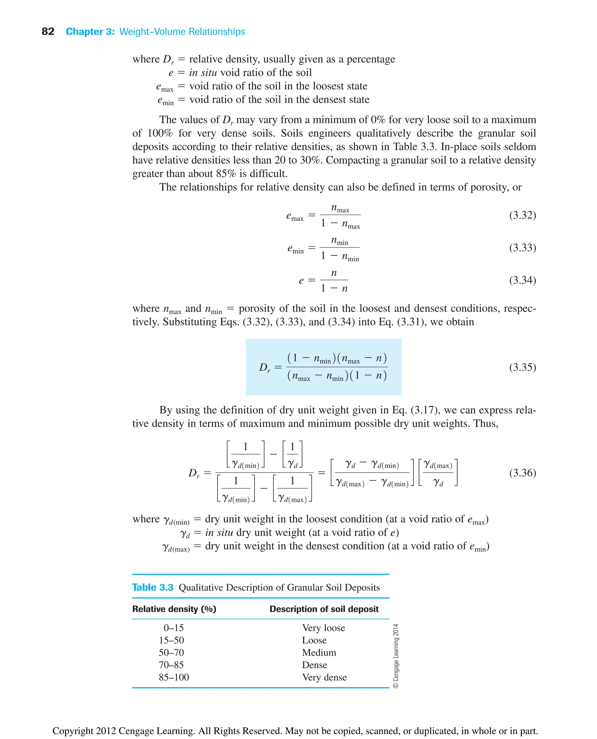 82 Chapter 3: Weight–Volume Relationships
Table 3.3 Qualitative Description of Granular Soil Deposits
Relative density (%) Description of soil deposit
0–15 Very loose
15–50 Loose
50–70 Medium
70–85 Dense
85–100 Very dense
where Dr  relative density, usually given as a percentage
e  in situ void ratio of the soil
emax  void ratio of the soil in the loosest state
emin  void ratio of the soil in the densest state
The values of Dr may vary from a minimum of 0% for very loose soil to a maximum
of 100% for very dense soils. Soils engineers qualitatively describe the granular soil
deposits according to their relative densities, as shown in Table 3.3. In-place soils seldom
have relative densities less than 20 to 30%. Compacting a granular soil to a relative density
greater than about 85% is difficult.
The relationships for relative density can also be defined in terms of porosity, or
(3.32)
(3.33)
(3.34)
where nmax and nmin  porosity of the soil in the loosest and densest conditions, respec-
tively. Substituting Eqs. (3.32), (3.33), and (3.34) into Eq. (3.31), we obtain
(3.35)
By using the definition of dry unit weight given in Eq. (3.17), we can express rela-
tive density in terms of maximum and minimum possible dry unit weights. Thus,
(3.36)
where gd(min)  dry unit weight in the loosest condition (at a void ratio of emax)
gd  in situ dry unit weight (at a void ratio of e)
gd(max)  dry unit weight in the densest condition (at a void ratio of emin)
Dr 
c
1
gd1min2
d  c
1
gd
d
c
1
gd1min2
d  c
1
gd1max2
d
 c
gd  gd1min2
gd1max2  gd1min2
d c
gd1max2
gd
d
Dr 
11  nmin21nmax  n2
1nmax  nmin211  n2
e 
n
1  n
emin 
nmin
1  nmin
emax 
nmax
1  nmax
©
Cengage
Learning
2014
Copyright 2012 Cengage Learning. All Rights Reserved. May not be copied, scanned, or duplicated, in whole or in part.
 
