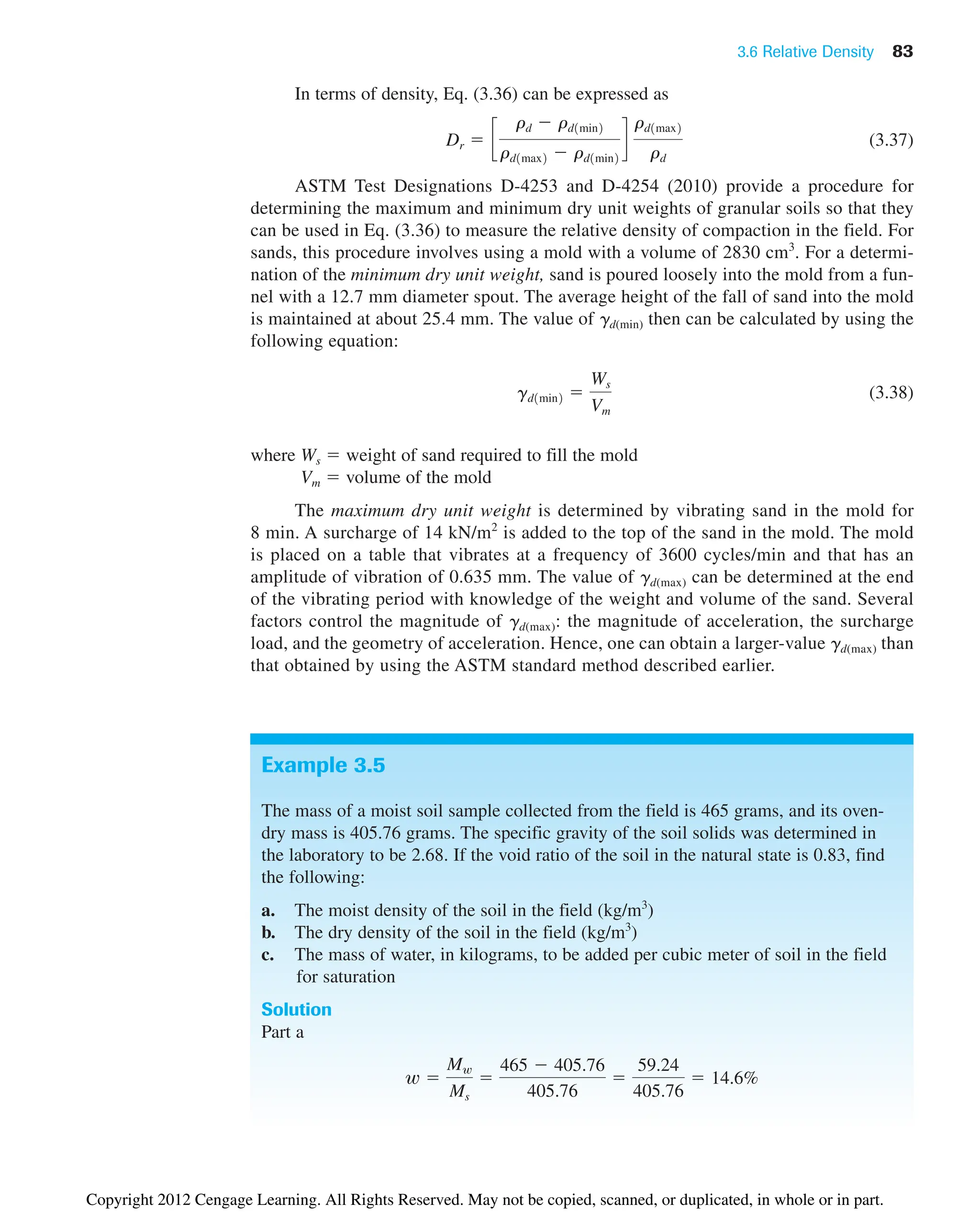 3.6 Relative Density 83
In terms of density, Eq. (3.36) can be expressed as
(3.37)
ASTM Test Designations D-4253 and D-4254 (2010) provide a procedure for
determining the maximum and minimum dry unit weights of granular soils so that they
can be used in Eq. (3.36) to measure the relative density of compaction in the field. For
sands, this procedure involves using a mold with a volume of 2830 cm3
. For a determi-
nation of the minimum dry unit weight, sand is poured loosely into the mold from a fun-
nel with a 12.7 mm diameter spout. The average height of the fall of sand into the mold
is maintained at about 25.4 mm. The value of gd(min) then can be calculated by using the
following equation:
(3.38)
where Ws  weight of sand required to fill the mold
Vm  volume of the mold
The maximum dry unit weight is determined by vibrating sand in the mold for
8 min. A surcharge of 14 kN/m2
is added to the top of the sand in the mold. The mold
is placed on a table that vibrates at a frequency of 3600 cycles/min and that has an
amplitude of vibration of 0.635 mm. The value of gd(max) can be determined at the end
of the vibrating period with knowledge of the weight and volume of the sand. Several
factors control the magnitude of gd(max): the magnitude of acceleration, the surcharge
load, and the geometry of acceleration. Hence, one can obtain a larger-value gd(max) than
that obtained by using the ASTM standard method described earlier.
gd1min2 
Ws
Vm
Dr  c
rd  rd1min2
rd1max2  rd1min2
d
rd1max2
rd
Example 3.5
The mass of a moist soil sample collected from the field is 465 grams, and its oven-
dry mass is 405.76 grams. The specific gravity of the soil solids was determined in
the laboratory to be 2.68. If the void ratio of the soil in the natural state is 0.83, find
the following:
a. The moist density of the soil in the field (kg/m3
)
b. The dry density of the soil in the field (kg/m3
)
c. The mass of water, in kilograms, to be added per cubic meter of soil in the field
for saturation
Solution
Part a
w 
Mw
Ms

465  405.76
405.76

59.24
405.76
 14.6%
Copyright 2012 Cengage Learning. All Rights Reserved. May not be copied, scanned, or duplicated, in whole or in part.
 