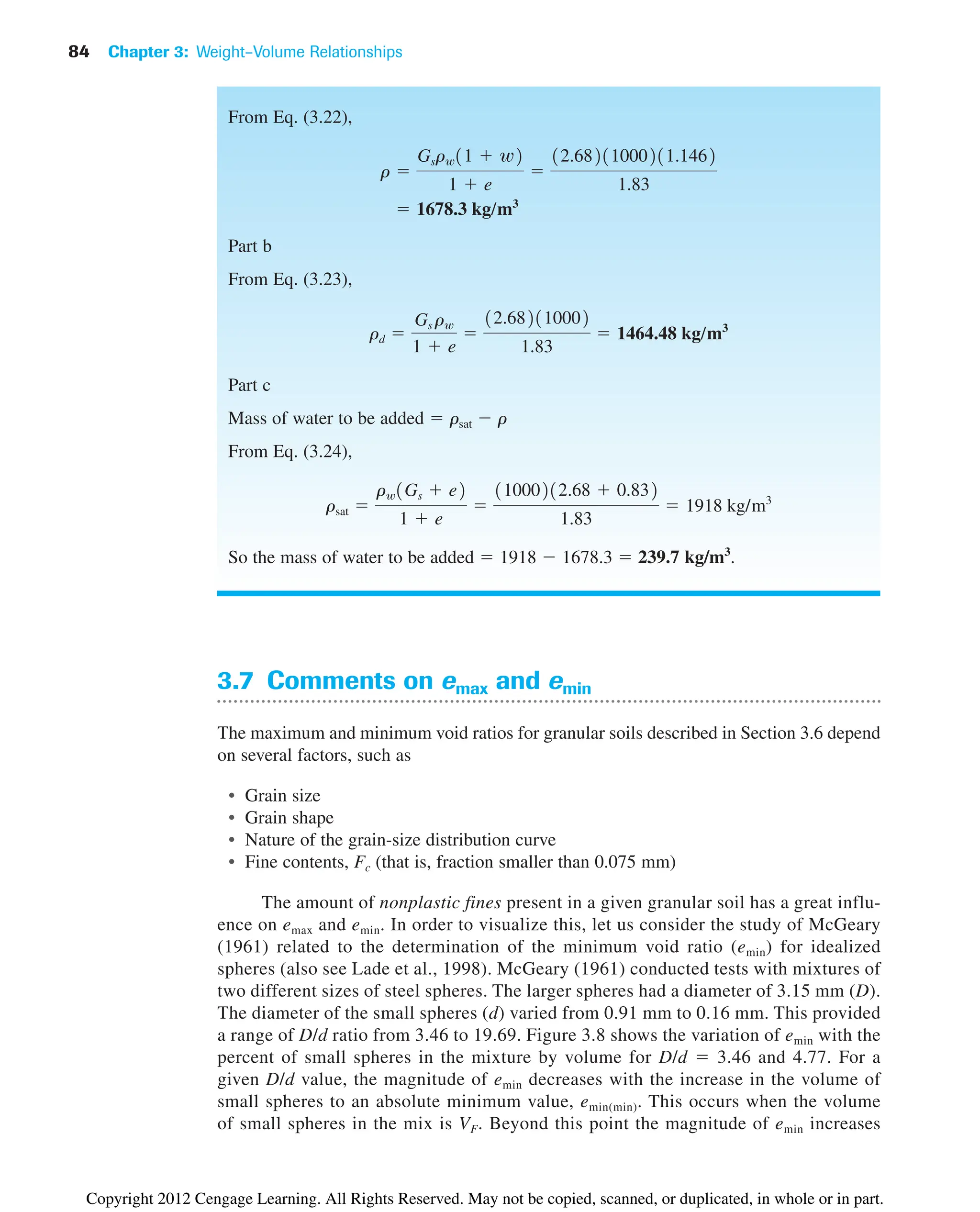 84 Chapter 3: Weight–Volume Relationships
3.7 Comments on emax and emin
The maximum and minimum void ratios for granular soils described in Section 3.6 depend
on several factors, such as
• Grain size
• Grain shape
• Nature of the grain-size distribution curve
• Fine contents, Fc (that is, fraction smaller than 0.075 mm)
The amount of nonplastic fines present in a given granular soil has a great influ-
ence on emax and emin. In order to visualize this, let us consider the study of McGeary
(1961) related to the determination of the minimum void ratio (emin) for idealized
spheres (also see Lade et al., 1998). McGeary (1961) conducted tests with mixtures of
two different sizes of steel spheres. The larger spheres had a diameter of 3.15 mm (D).
The diameter of the small spheres (d) varied from 0.91 mm to 0.16 mm. This provided
a range of D/d ratio from 3.46 to 19.69. Figure 3.8 shows the variation of emin with the
percent of small spheres in the mixture by volume for D/d  3.46 and 4.77. For a
given D/d value, the magnitude of emin decreases with the increase in the volume of
small spheres to an absolute minimum value, emin(min). This occurs when the volume
of small spheres in the mix is VF. Beyond this point the magnitude of emin increases
From Eq. (3.22),
Part b
From Eq. (3.23),
Part c
Mass of water to be added  rsat  r
From Eq. (3.24),
So the mass of water to be added  1918  1678.3  239.7 kg/m3
.
rsat 
rw1Gs  e2
1  e

11000212.68  0.832
1.83
 1918 kg/m3
rd 
Gs rw
1  e

12.682110002
1.83
 1464.48 kg/m3
 1678.3 kg/m3
r 
Gsrw11  w2
1  e

12.68211000211.1462
1.83
Copyright 2012 Cengage Learning. All Rights Reserved. May not be copied, scanned, or duplicated, in whole or in part.
 