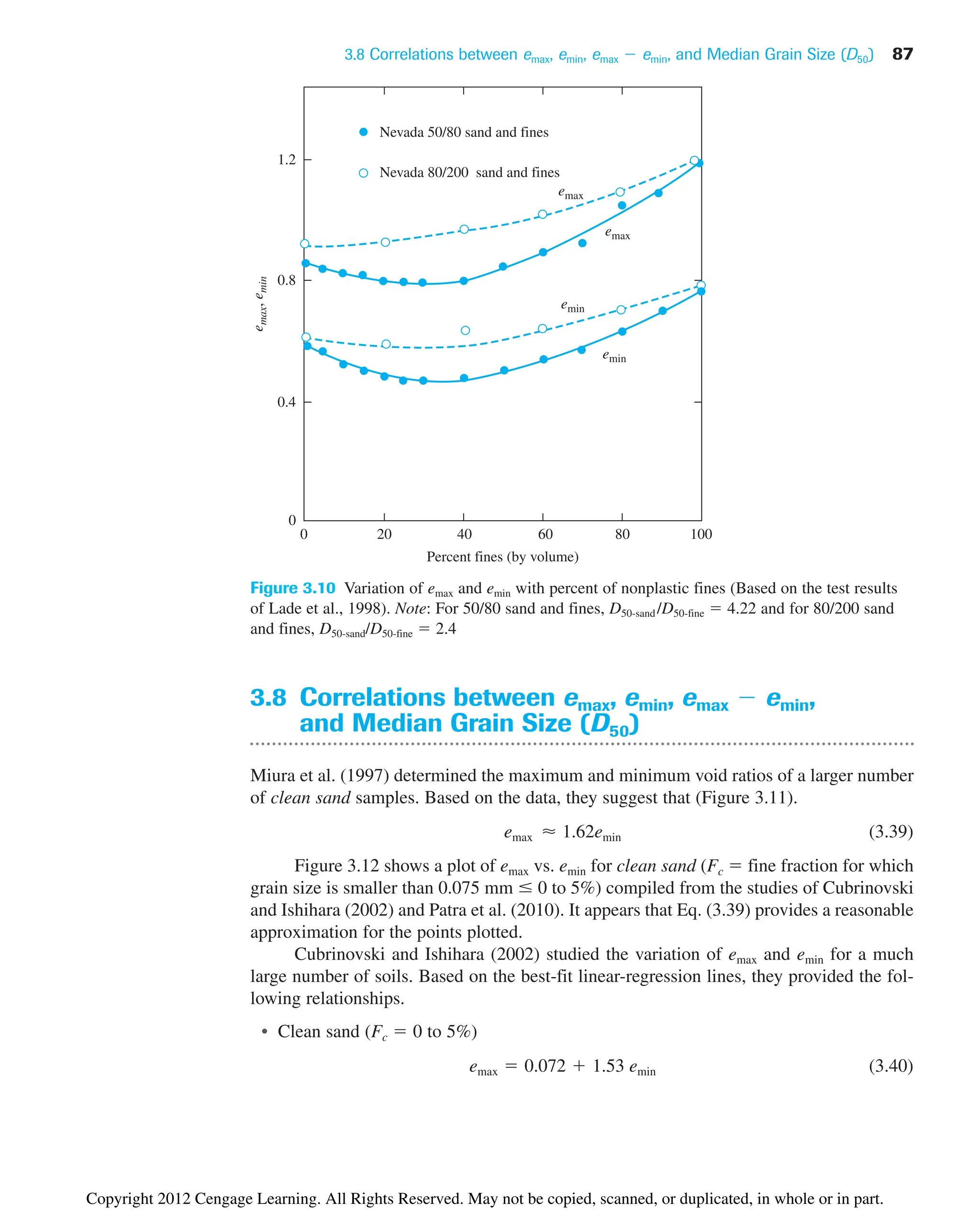 3.8 Correlations between emax, emin, emax  emin, and Median Grain Size (D50) 87
0
0
0.4
0.8
1.2
20
Nevada 50/80 sand and fines
Nevada 80/200 sand and fines
40 60 80 100
e
max
,
e
min
Percent fines (by volume)
emin
emin
emax
emax
Figure 3.10 Variation of emax and emin with percent of nonplastic fines (Based on the test results
of Lade et al., 1998). Note: For 50/80 sand and fines, D50-sand /D50-fine  4.22 and for 80/200 sand
and fines, D50-sand/D50-fine  2.4
3.8 Correlations between emax, emin, emax  emin,
and Median Grain Size (D50)
Miura et al. (1997) determined the maximum and minimum void ratios of a larger number
of clean sand samples. Based on the data, they suggest that (Figure 3.11).
(3.39)
Figure 3.12 shows a plot of emax vs. emin for clean sand (Fc  fine fraction for which
grain size is smaller than 0.075 mm  0 to 5%) compiled from the studies of Cubrinovski
and Ishihara (2002) and Patra et al. (2010). It appears that Eq. (3.39) provides a reasonable
approximation for the points plotted.
Cubrinovski and Ishihara (2002) studied the variation of emax and emin for a much
large number of soils. Based on the best-fit linear-regression lines, they provided the fol-
lowing relationships.
• Clean sand (Fc  0 to 5%)
(3.40)
emax  0.072  1.53 emin
emax ⬇ 1.62emin
Copyright 2012 Cengage Learning. All Rights Reserved. May not be copied, scanned, or duplicated, in whole or in part.
 