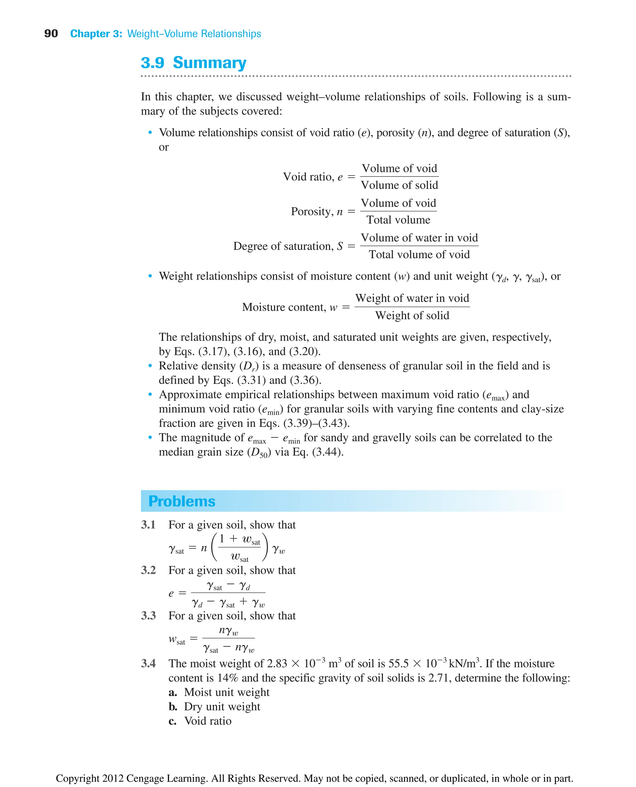 90 Chapter 3: Weight–Volume Relationships
Problems
3.1 For a given soil, show that
3.2 For a given soil, show that
3.3 For a given soil, show that
3.4 The moist weight of 2.83  103
m3
of soil is 55.5  103
kN/m3
. If the moisture
content is 14% and the specific gravity of soil solids is 2.71, determine the following:
a. Moist unit weight
b. Dry unit weight
c. Void ratio
wsat 
ngw
gsat  ngw
e 
gsat  gd
gd  gsat  gw
gsat  n a
1  wsat
wsat
b gw
3.9 Summary
In this chapter, we discussed weight–volume relationships of soils. Following is a sum-
mary of the subjects covered:
• Volume relationships consist of void ratio (e), porosity (n), and degree of saturation (S),
or
• Weight relationships consist of moisture content (w) and unit weight (gd, g, gsat), or
The relationships of dry, moist, and saturated unit weights are given, respectively,
by Eqs. (3.17), (3.16), and (3.20).
• Relative density (Dr) is a measure of denseness of granular soil in the field and is
defined by Eqs. (3.31) and (3.36).
• Approximate empirical relationships between maximum void ratio (emax) and
minimum void ratio (emin) for granular soils with varying fine contents and clay-size
fraction are given in Eqs. (3.39)–(3.43).
• The magnitude of emax  emin for sandy and gravelly soils can be correlated to the
median grain size (D50) via Eq. (3.44).
Moisture content, w 
Weight of water in void
Weight of solid
Degree of saturation, S 
Volume of water in void
Total volume of void
Porosity, n 
Volume of void
Total volume
Void ratio, e 
Volume of void
Volume of solid
Copyright 2012 Cengage Learning. All Rights Reserved. May not be copied, scanned, or duplicated, in whole or in part.
 