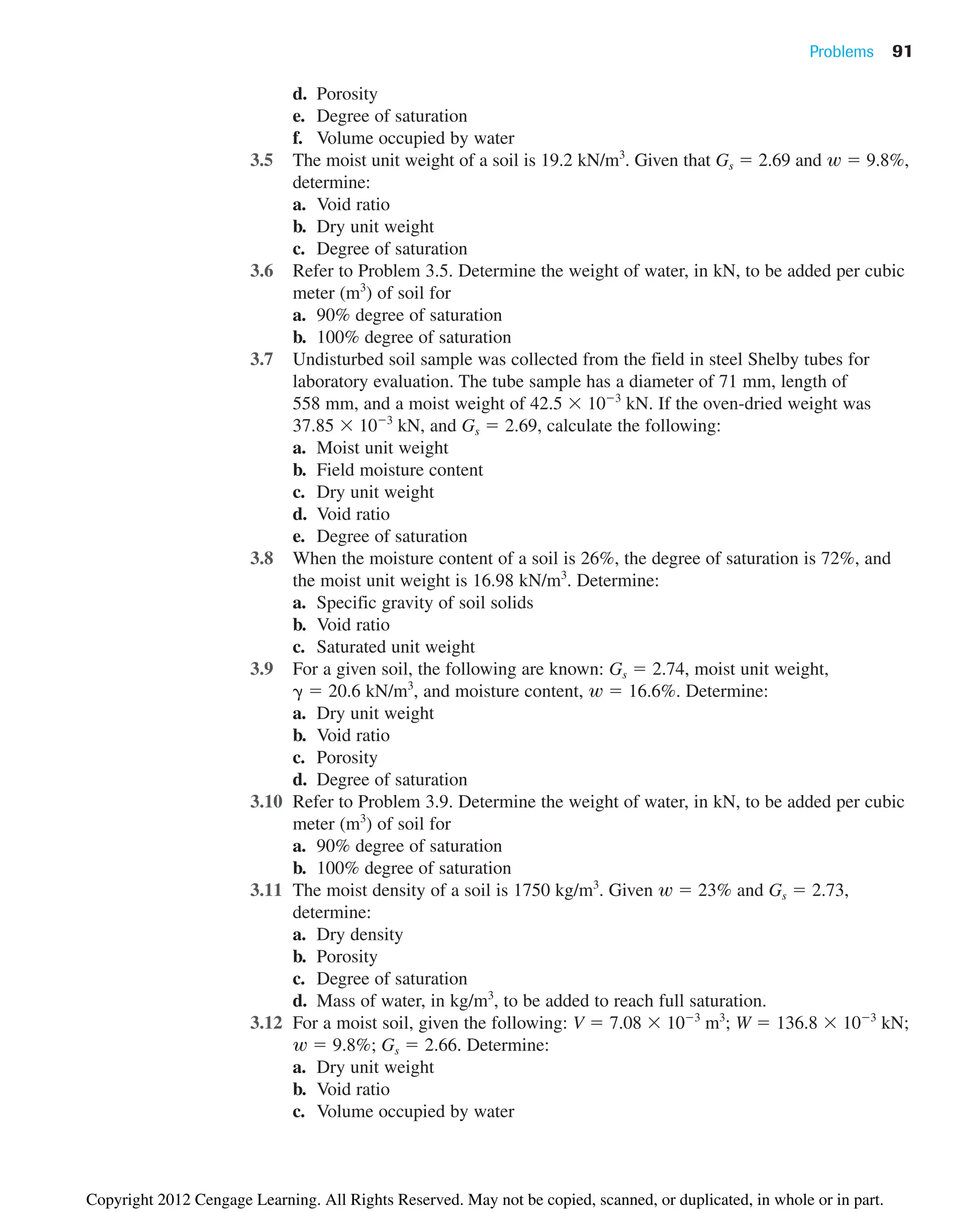 Problems 91
d. Porosity
e. Degree of saturation
f. Volume occupied by water
3.5 The moist unit weight of a soil is 19.2 kN/m3
. Given that Gs  2.69 and  9.8%,
determine:
a. Void ratio
b. Dry unit weight
c. Degree of saturation
3.6 Refer to Problem 3.5. Determine the weight of water, in kN, to be added per cubic
meter (m3
) of soil for
a. 90% degree of saturation
b. 100% degree of saturation
3.7 Undisturbed soil sample was collected from the field in steel Shelby tubes for
laboratory evaluation. The tube sample has a diameter of 71 mm, length of
558 mm, and a moist weight of 42.5  103
kN. If the oven-dried weight was
37.85  103
kN, and Gs  2.69, calculate the following:
a. Moist unit weight
b. Field moisture content
c. Dry unit weight
d. Void ratio
e. Degree of saturation
3.8 When the moisture content of a soil is 26%, the degree of saturation is 72%, and
the moist unit weight is 16.98 kN/m3
. Determine:
a. Specific gravity of soil solids
b. Void ratio
c. Saturated unit weight
3.9 For a given soil, the following are known: Gs  2.74, moist unit weight,
 20.6 kN/m3
, and moisture content,  16.6%. Determine:
a. Dry unit weight
b. Void ratio
c. Porosity
d. Degree of saturation
3.10 Refer to Problem 3.9. Determine the weight of water, in kN, to be added per cubic
meter (m3
) of soil for
a. 90% degree of saturation
b. 100% degree of saturation
3.11 The moist density of a soil is 1750 kg/m3
. Given  23% and Gs  2.73,
determine:
a. Dry density
b. Porosity
c. Degree of saturation
d. Mass of water, in kg/m3
, to be added to reach full saturation.
3.12 For a moist soil, given the following: V  7.08  103
m3
; W  136.8  103
kN;
 9.8%; Gs  2.66. Determine:
a. Dry unit weight
b. Void ratio
c. Volume occupied by water
w
w
w
w
Copyright 2012 Cengage Learning. All Rights Reserved. May not be copied, scanned, or duplicated, in whole or in part.
 