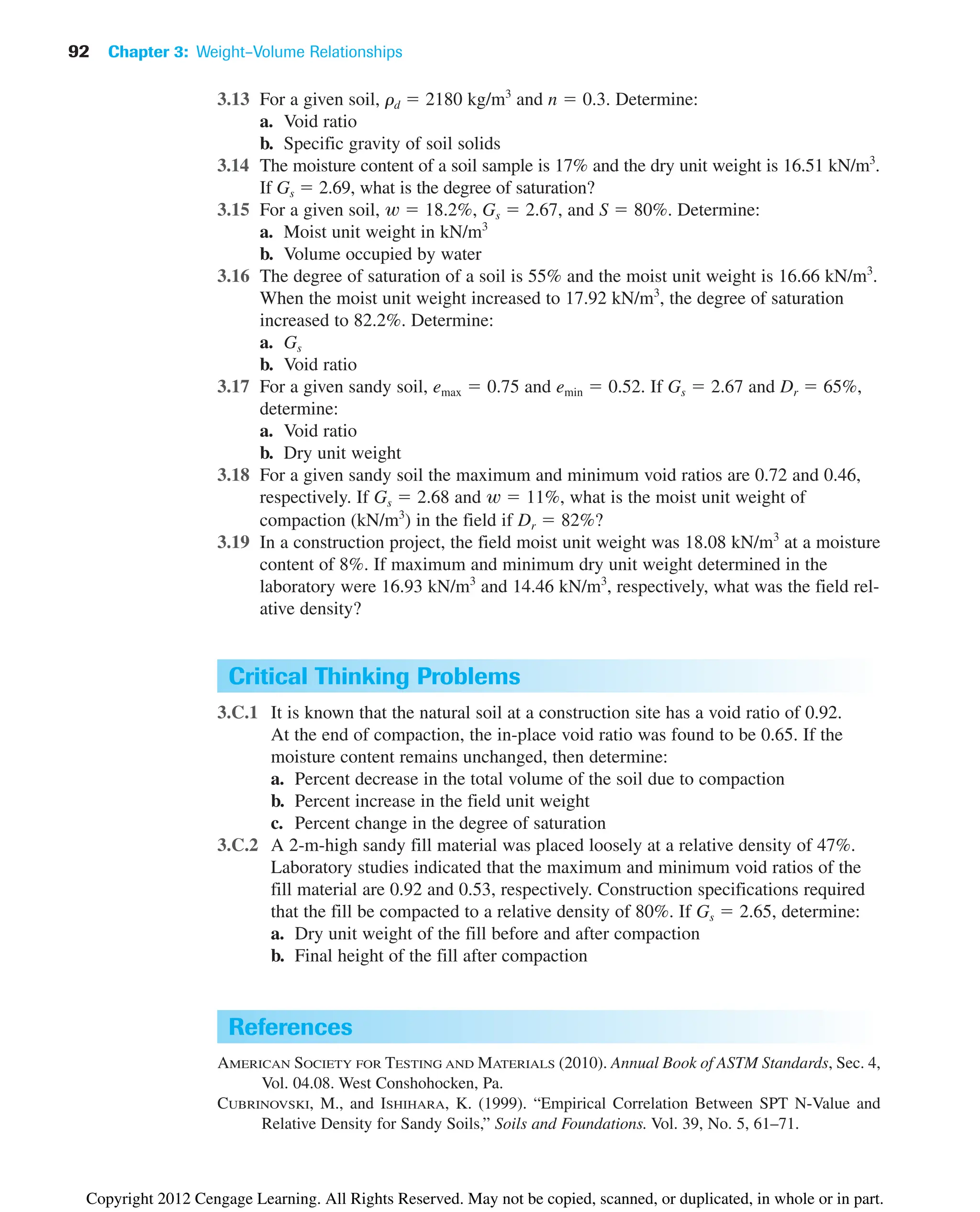 3.13 For a given soil, rd  2180 kg/m3
and n  0.3. Determine:
a. Void ratio
b. Specific gravity of soil solids
3.14 The moisture content of a soil sample is 17% and the dry unit weight is 16.51 kN/m3
.
If Gs  2.69, what is the degree of saturation?
3.15 For a given soil,  18.2%, Gs  2.67, and S  80%. Determine:
a. Moist unit weight in kN/m3
b. Volume occupied by water
3.16 The degree of saturation of a soil is 55% and the moist unit weight is 16.66 kN/m3
.
When the moist unit weight increased to 17.92 kN/m3
, the degree of saturation
increased to 82.2%. Determine:
a. Gs
b. Void ratio
3.17 For a given sandy soil, emax  0.75 and emin  0.52. If Gs  2.67 and Dr  65%,
determine:
a. Void ratio
b. Dry unit weight
3.18 For a given sandy soil the maximum and minimum void ratios are 0.72 and 0.46,
respectively. If Gs  2.68 and  11%, what is the moist unit weight of
compaction (kN/m3
) in the field if Dr  82%?
3.19 In a construction project, the field moist unit weight was 18.08 kN/m3
at a moisture
content of 8%. If maximum and minimum dry unit weight determined in the
laboratory were 16.93 kN/m3
and 14.46 kN/m3
, respectively, what was the field rel-
ative density?
w
w
92 Chapter 3: Weight–Volume Relationships
Critical Thinking Problems
3.C.1 It is known that the natural soil at a construction site has a void ratio of 0.92.
At the end of compaction, the in-place void ratio was found to be 0.65. If the
moisture content remains unchanged, then determine:
a. Percent decrease in the total volume of the soil due to compaction
b. Percent increase in the field unit weight
c. Percent change in the degree of saturation
3.C.2 A 2-m-high sandy fill material was placed loosely at a relative density of 47%.
Laboratory studies indicated that the maximum and minimum void ratios of the
fill material are 0.92 and 0.53, respectively. Construction specifications required
that the fill be compacted to a relative density of 80%. If Gs  2.65, determine:
a. Dry unit weight of the fill before and after compaction
b. Final height of the fill after compaction
References
AMERICAN SOCIETY FOR TESTING AND MATERIALS (2010). Annual Book of ASTM Standards, Sec. 4,
Vol. 04.08. West Conshohocken, Pa.
CUBRINOVSKI, M., and ISHIHARA, K. (1999). “Empirical Correlation Between SPT N-Value and
Relative Density for Sandy Soils,” Soils and Foundations. Vol. 39, No. 5, 61–71.
Copyright 2012 Cengage Learning. All Rights Reserved. May not be copied, scanned, or duplicated, in whole or in part.
 