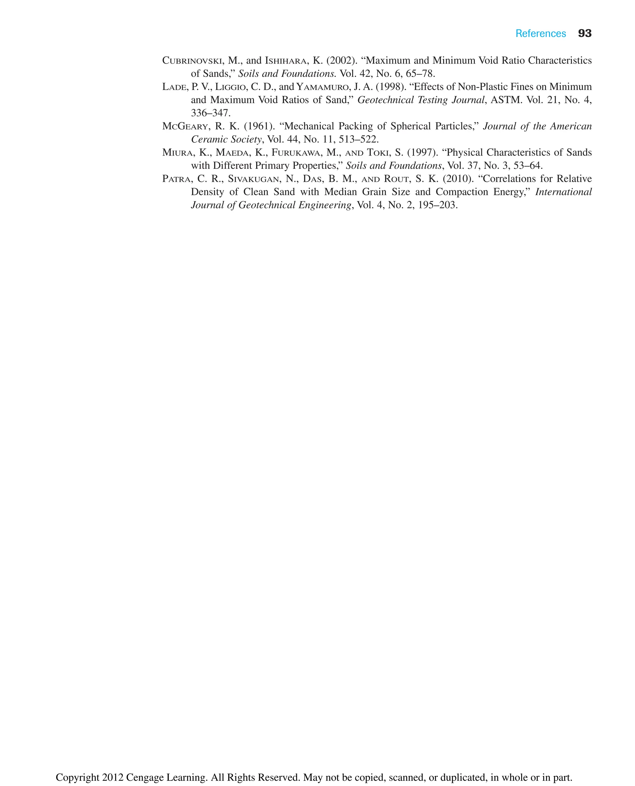 CUBRINOVSKI, M., and ISHIHARA, K. (2002). “Maximum and Minimum Void Ratio Characteristics
of Sands,” Soils and Foundations. Vol. 42, No. 6, 65–78.
LADE, P. V., LIGGIO, C. D., andYAMAMURO, J. A. (1998). “Effects of Non-Plastic Fines on Minimum
and Maximum Void Ratios of Sand,” Geotechnical Testing Journal, ASTM. Vol. 21, No. 4,
336–347.
MCGEARY, R. K. (1961). “Mechanical Packing of Spherical Particles,” Journal of the American
Ceramic Society, Vol. 44, No. 11, 513–522.
MIURA, K., MAEDA, K., FURUKAWA, M., AND TOKI, S. (1997). “Physical Characteristics of Sands
with Different Primary Properties,” Soils and Foundations, Vol. 37, No. 3, 53–64.
PATRA, C. R., SIVAKUGAN, N., DAS, B. M., AND ROUT, S. K. (2010). “Correlations for Relative
Density of Clean Sand with Median Grain Size and Compaction Energy,” International
Journal of Geotechnical Engineering, Vol. 4, No. 2, 195–203.
References 93
Copyright 2012 Cengage Learning. All Rights Reserved. May not be copied, scanned, or duplicated, in whole or in part.
 