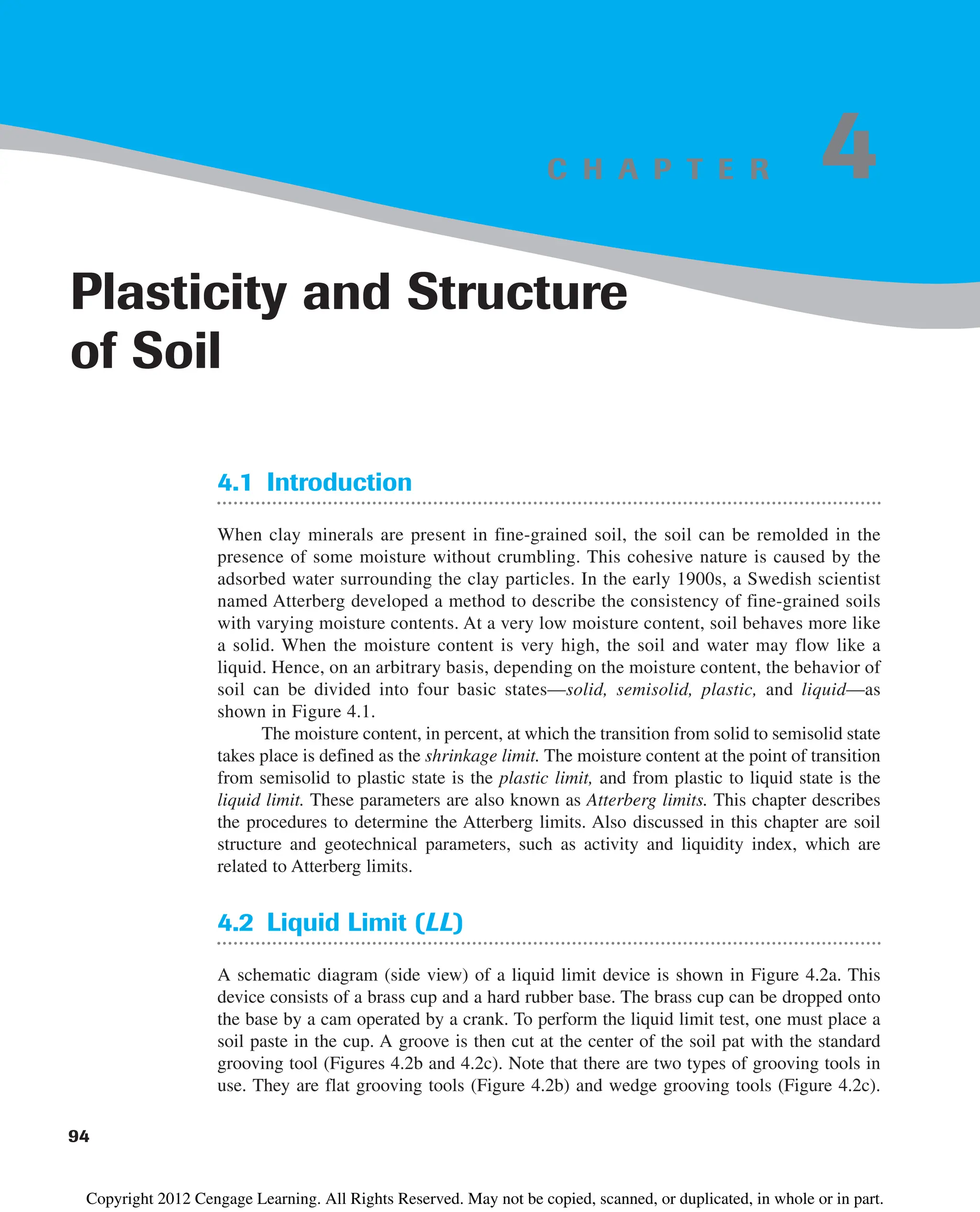 C H A P T E R
4.1 Introduction
When clay minerals are present in fine-grained soil, the soil can be remolded in the
presence of some moisture without crumbling. This cohesive nature is caused by the
adsorbed water surrounding the clay particles. In the early 1900s, a Swedish scientist
named Atterberg developed a method to describe the consistency of fine-grained soils
with varying moisture contents. At a very low moisture content, soil behaves more like
a solid. When the moisture content is very high, the soil and water may flow like a
liquid. Hence, on an arbitrary basis, depending on the moisture content, the behavior of
soil can be divided into four basic states—solid, semisolid, plastic, and liquid—as
shown in Figure 4.1.
The moisture content, in percent, at which the transition from solid to semisolid state
takes place is defined as the shrinkage limit. The moisture content at the point of transition
from semisolid to plastic state is the plastic limit, and from plastic to liquid state is the
liquid limit. These parameters are also known as Atterberg limits. This chapter describes
the procedures to determine the Atterberg limits. Also discussed in this chapter are soil
structure and geotechnical parameters, such as activity and liquidity index, which are
related to Atterberg limits.
4.2 Liquid Limit (LL)
A schematic diagram (side view) of a liquid limit device is shown in Figure 4.2a. This
device consists of a brass cup and a hard rubber base. The brass cup can be dropped onto
the base by a cam operated by a crank. To perform the liquid limit test, one must place a
soil paste in the cup. A groove is then cut at the center of the soil pat with the standard
grooving tool (Figures 4.2b and 4.2c). Note that there are two types of grooving tools in
use. They are flat grooving tools (Figure 4.2b) and wedge grooving tools (Figure 4.2c).
94
Plasticity and Structure
of Soil
4
Copyright 2012 Cengage Learning. All Rights Reserved. May not be copied, scanned, or duplicated, in whole or in part.
 