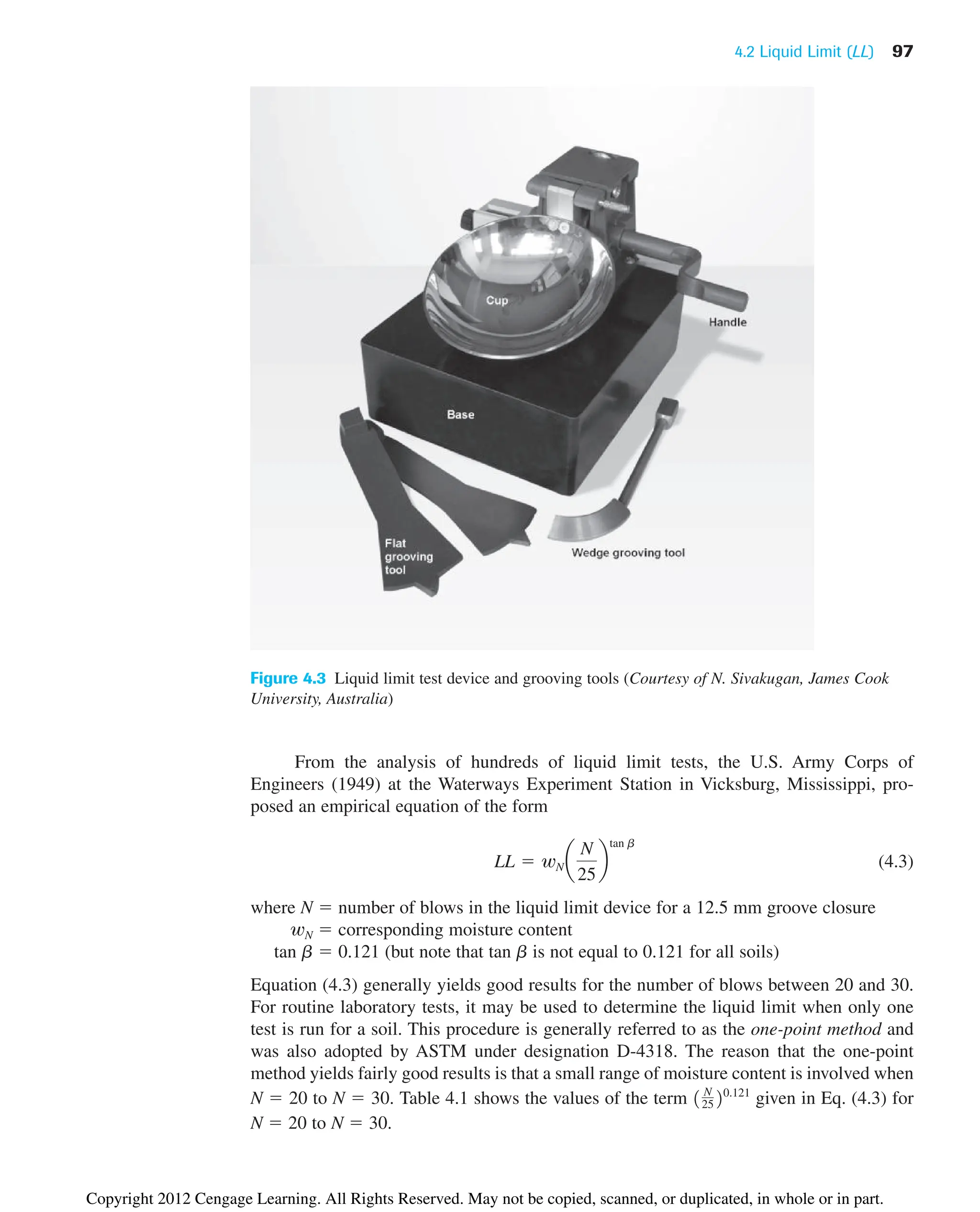 4.2 Liquid Limit (LL) 97
From the analysis of hundreds of liquid limit tests, the U.S. Army Corps of
Engineers (1949) at the Waterways Experiment Station in Vicksburg, Mississippi, pro-
posed an empirical equation of the form
(4.3)
where N  number of blows in the liquid limit device for a 12.5 mm groove closure
wN  corresponding moisture content
tan b  0.121 (but note that tan b is not equal to 0.121 for all soils)
Equation (4.3) generally yields good results for the number of blows between 20 and 30.
For routine laboratory tests, it may be used to determine the liquid limit when only one
test is run for a soil. This procedure is generally referred to as the one-point method and
was also adopted by ASTM under designation D-4318. The reason that the one-point
method yields fairly good results is that a small range of moisture content is involved when
N  20 to N  30. Table 4.1 shows the values of the term given in Eq. (4.3) for
N  20 to N  30.
1 N
2520.121
LL  wN a
N
25
b
tan b
Figure 4.3 Liquid limit test device and grooving tools (Courtesy of N. Sivakugan, James Cook
University, Australia)
Copyright 2012 Cengage Learning. All Rights Reserved. May not be copied, scanned, or duplicated, in whole or in part.
 