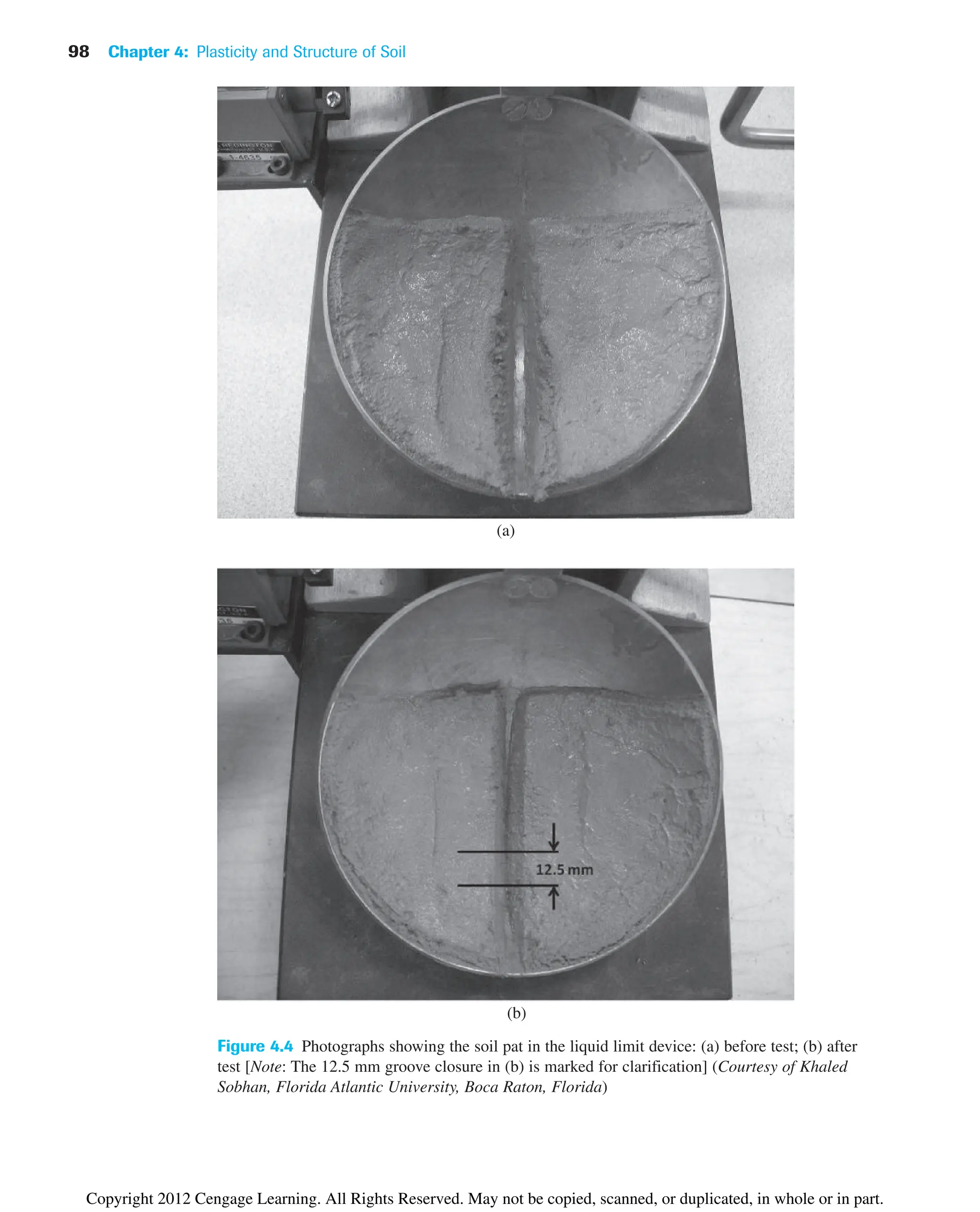 98 Chapter 4: Plasticity and Structure of Soil
Figure 4.4 Photographs showing the soil pat in the liquid limit device: (a) before test; (b) after
test [Note: The 12.5 mm groove closure in (b) is marked for clarification] (Courtesy of Khaled
Sobhan, Florida Atlantic University, Boca Raton, Florida)
(a)
(b)
Copyright 2012 Cengage Learning. All Rights Reserved. May not be copied, scanned, or duplicated, in whole or in part.
 