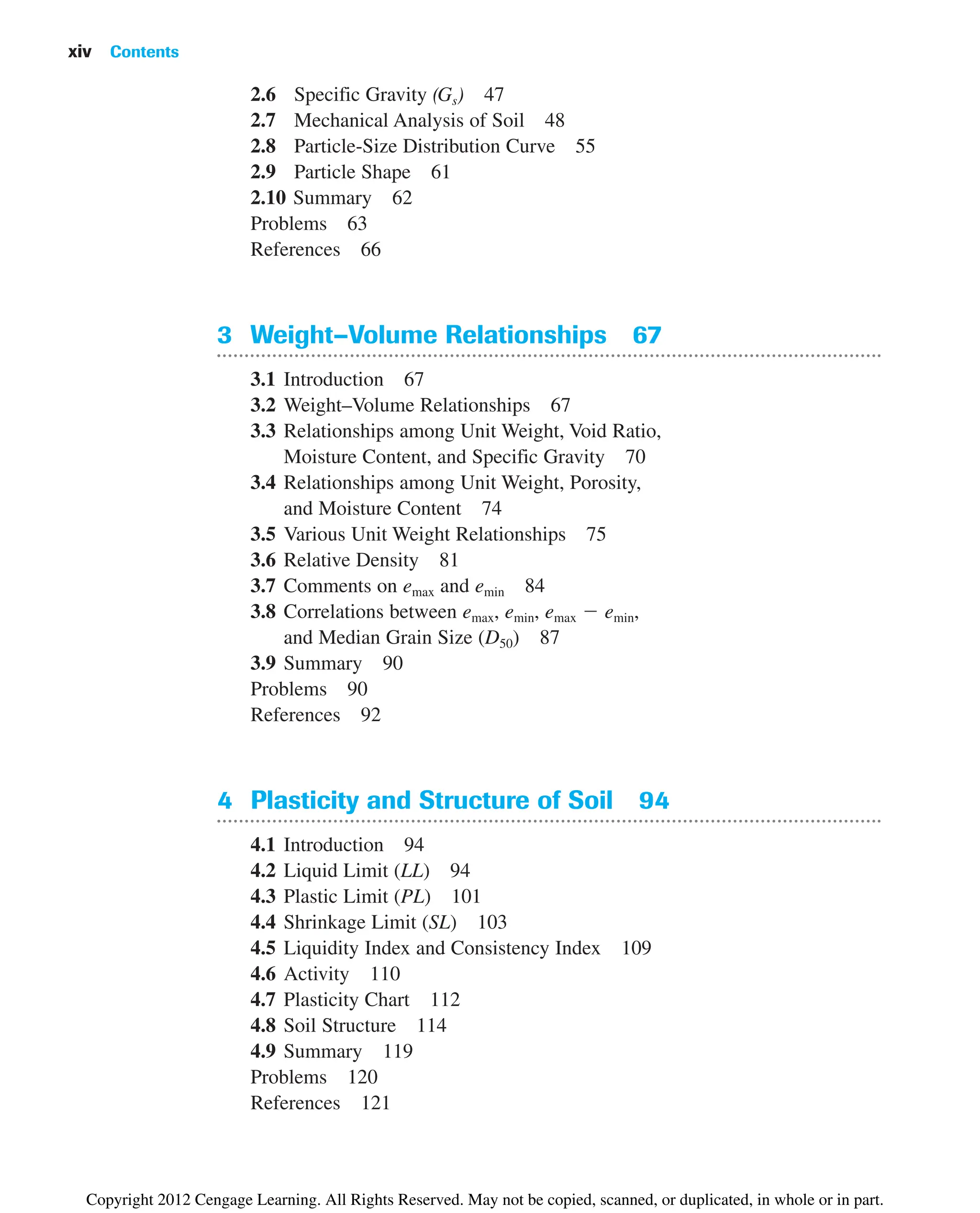 2.6 Specific Gravity (Gs) 47
2.7 Mechanical Analysis of Soil 48
2.8 Particle-Size Distribution Curve 55
2.9 Particle Shape 61
2.10 Summary 62
Problems 63
References 66
3 Weight–Volume Relationships 67
3.1 Introduction 67
3.2 Weight–Volume Relationships 67
3.3 Relationships among Unit Weight, Void Ratio,
Moisture Content, and Specific Gravity 70
3.4 Relationships among Unit Weight, Porosity,
and Moisture Content 74
3.5 Various Unit Weight Relationships 75
3.6 Relative Density 81
3.7 Comments on emax and emin 84
3.8 Correlations between emax, emin, emax ⫺ emin,
and Median Grain Size (D50) 87
3.9 Summary 90
Problems 90
References 92
4 Plasticity and Structure of Soil 94
4.1 Introduction 94
4.2 Liquid Limit (LL) 94
4.3 Plastic Limit (PL) 101
4.4 Shrinkage Limit (SL) 103
4.5 Liquidity Index and Consistency Index 109
4.6 Activity 110
4.7 Plasticity Chart 112
4.8 Soil Structure 114
4.9 Summary 119
Problems 120
References 121
xiv Contents
Copyright 2012 Cengage Learning. All Rights Reserved. May not be copied, scanned, or duplicated, in whole or in part.
 