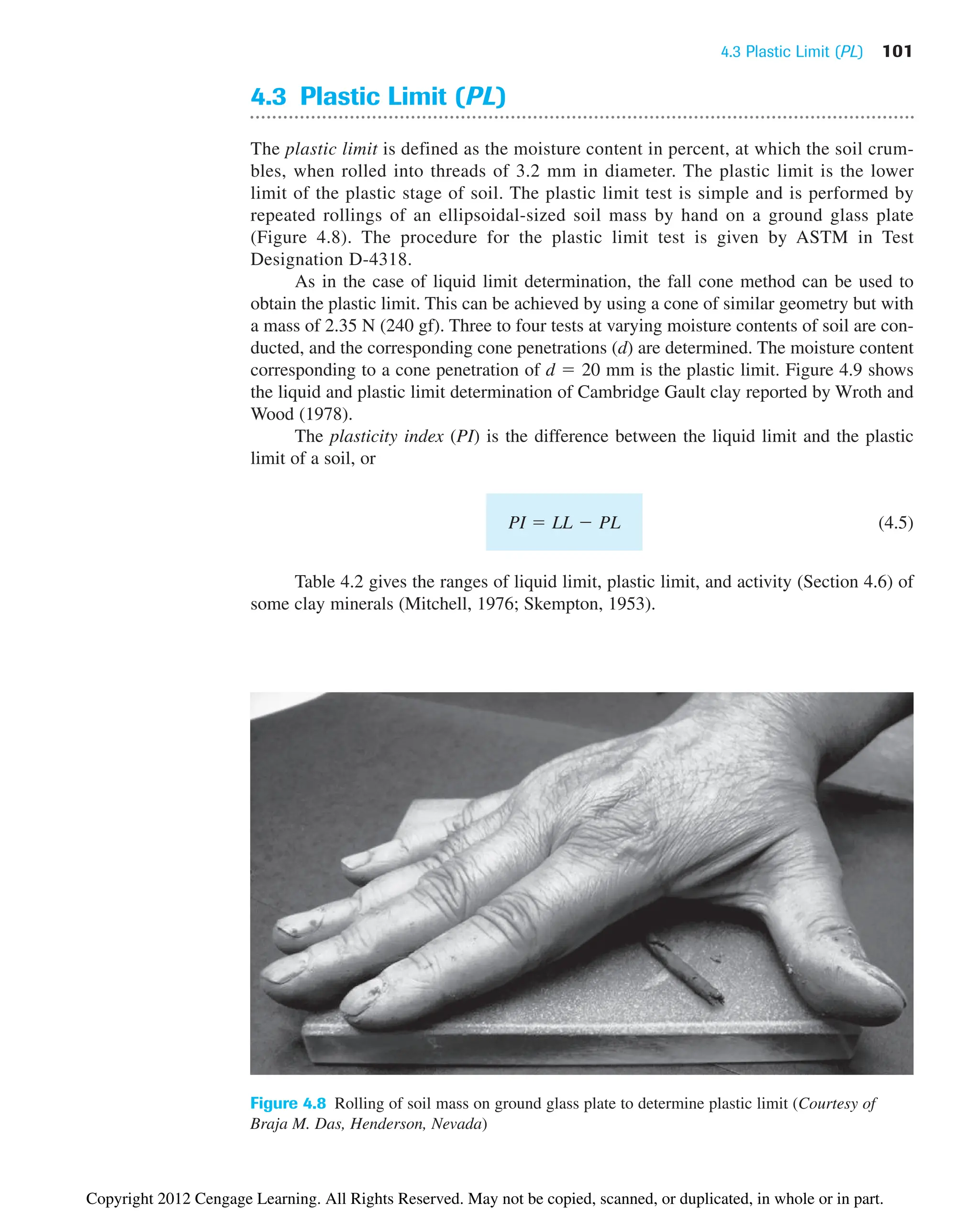 4.3 Plastic Limit (PL) 101
4.3 Plastic Limit (PL)
The plastic limit is defined as the moisture content in percent, at which the soil crum-
bles, when rolled into threads of 3.2 mm in diameter. The plastic limit is the lower
limit of the plastic stage of soil. The plastic limit test is simple and is performed by
repeated rollings of an ellipsoidal-sized soil mass by hand on a ground glass plate
(Figure 4.8). The procedure for the plastic limit test is given by ASTM in Test
Designation D-4318.
As in the case of liquid limit determination, the fall cone method can be used to
obtain the plastic limit. This can be achieved by using a cone of similar geometry but with
a mass of 2.35 N (240 gf). Three to four tests at varying moisture contents of soil are con-
ducted, and the corresponding cone penetrations (d) are determined. The moisture content
corresponding to a cone penetration of d  20 mm is the plastic limit. Figure 4.9 shows
the liquid and plastic limit determination of Cambridge Gault clay reported by Wroth and
Wood (1978).
The plasticity index (PI) is the difference between the liquid limit and the plastic
limit of a soil, or
(4.5)
Table 4.2 gives the ranges of liquid limit, plastic limit, and activity (Section 4.6) of
some clay minerals (Mitchell, 1976; Skempton, 1953).
PI  LL  PL
Figure 4.8 Rolling of soil mass on ground glass plate to determine plastic limit (Courtesy of
Braja M. Das, Henderson, Nevada)
Copyright 2012 Cengage Learning. All Rights Reserved. May not be copied, scanned, or duplicated, in whole or in part.
 