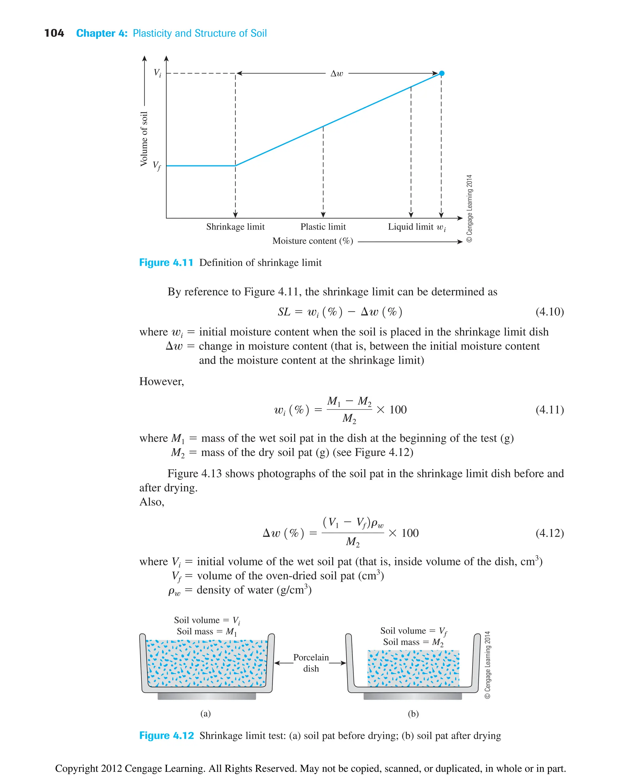 104 Chapter 4: Plasticity and Structure of Soil
By reference to Figure 4.11, the shrinkage limit can be determined as
(4.10)
where wi  initial moisture content when the soil is placed in the shrinkage limit dish
w  change in moisture content (that is, between the initial moisture content
and the moisture content at the shrinkage limit)
However,
(4.11)
where M1  mass of the wet soil pat in the dish at the beginning of the test (g)
M2  mass of the dry soil pat (g) (see Figure 4.12)
Figure 4.13 shows photographs of the soil pat in the shrinkage limit dish before and
after drying.
Also,
(4.12)
where Vi  initial volume of the wet soil pat (that is, inside volume of the dish, cm3
)
Vf  volume of the oven-dried soil pat (cm3
)
rw  density of water (g/cm3
)
¢w 1%2 
1V1  Vf2rw
M2
 100
wi 1%2 
M1  M2
M2
 100
SL  wi 1%2  ¢w 1%2
Δ
Volume
of
soil
Shrinkage limit i
Vf
Moisture content (%)
Plastic limit Liquid limit
Vi
Figure 4.11 Definition of shrinkage limit
(a) (b)
Soil volume  Vi
Soil mass  M1
Porcelain
dish
Soil volume  Vf
Soil mass  M2
Figure 4.12 Shrinkage limit test: (a) soil pat before drying; (b) soil pat after drying
©
Cengage
Learning
2014
©
Cengage
Learning
2014
Copyright 2012 Cengage Learning. All Rights Reserved. May not be copied, scanned, or duplicated, in whole or in part.
 