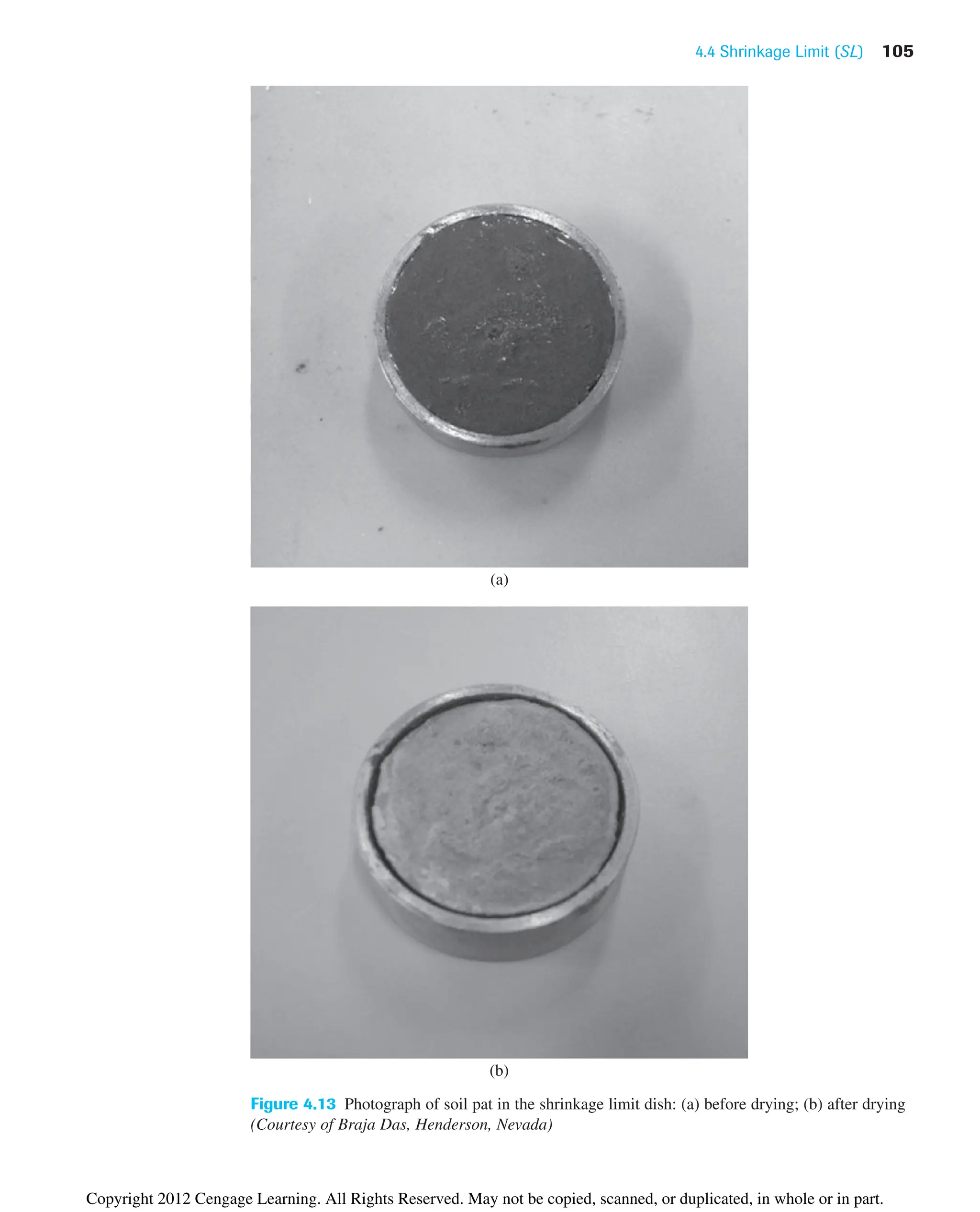 4.4 Shrinkage Limit (SL) 105
Figure 4.13 Photograph of soil pat in the shrinkage limit dish: (a) before drying; (b) after drying
(Courtesy of Braja Das, Henderson, Nevada)
(a)
(b)
Copyright 2012 Cengage Learning. All Rights Reserved. May not be copied, scanned, or duplicated, in whole or in part.
 