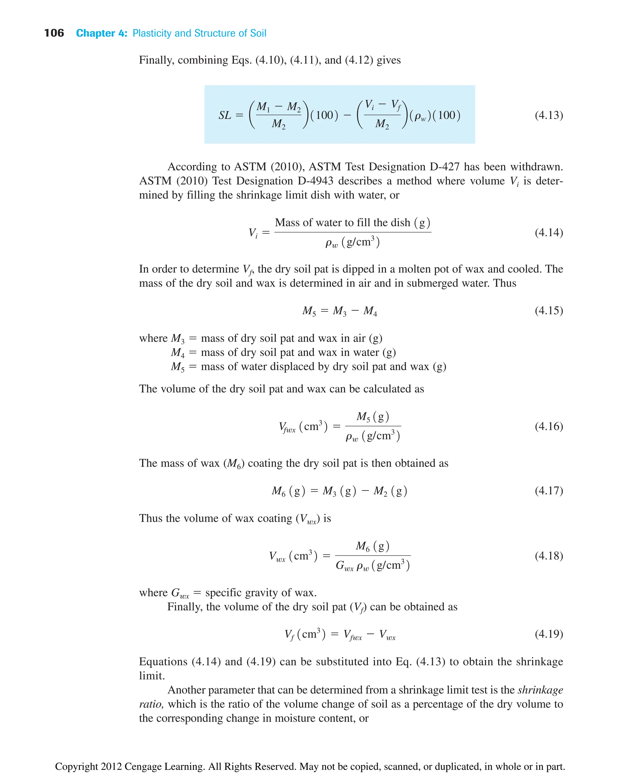 106 Chapter 4: Plasticity and Structure of Soil
Finally, combining Eqs. (4.10), (4.11), and (4.12) gives
(4.13)
According to ASTM (2010), ASTM Test Designation D-427 has been withdrawn.
ASTM (2010) Test Designation D-4943 describes a method where volume Vi is deter-
mined by filling the shrinkage limit dish with water, or
(4.14)
In order to determine Vf, the dry soil pat is dipped in a molten pot of wax and cooled. The
mass of the dry soil and wax is determined in air and in submerged water. Thus
(4.15)
where M3  mass of dry soil pat and wax in air (g)
M4  mass of dry soil pat and wax in water (g)
M5  mass of water displaced by dry soil pat and wax (g)
The volume of the dry soil pat and wax can be calculated as
(4.16)
The mass of wax (M6) coating the dry soil pat is then obtained as
(4.17)
Thus the volume of wax coating (Vwx) is
(4.18)
where Gwx  specific gravity of wax.
Finally, the volume of the dry soil pat (Vf) can be obtained as
(4.19)
Equations (4.14) and (4.19) can be substituted into Eq. (4.13) to obtain the shrinkage
limit.
Another parameter that can be determined from a shrinkage limit test is the shrinkage
ratio, which is the ratio of the volume change of soil as a percentage of the dry volume to
the corresponding change in moisture content, or
Vf 1cm3
2  Vfwx  Vwx
Vwx 1cm3
2 
M6 1g2
Gwx rw 1g/cm3
2
M6 1g2  M3 1g2  M2 1g2
Vfwx 1cm3
2 
M5 1g2
rw 1g/cm3
2
M5  M3  M4
Vi 
Mass of water to fill the dish 1g2
rw 1g/cm3
2
SL  a
M1  M2
M2
b11002  a
Vi  Vf
M2
b1rw211002
Copyright 2012 Cengage Learning. All Rights Reserved. May not be copied, scanned, or duplicated, in whole or in part.
 