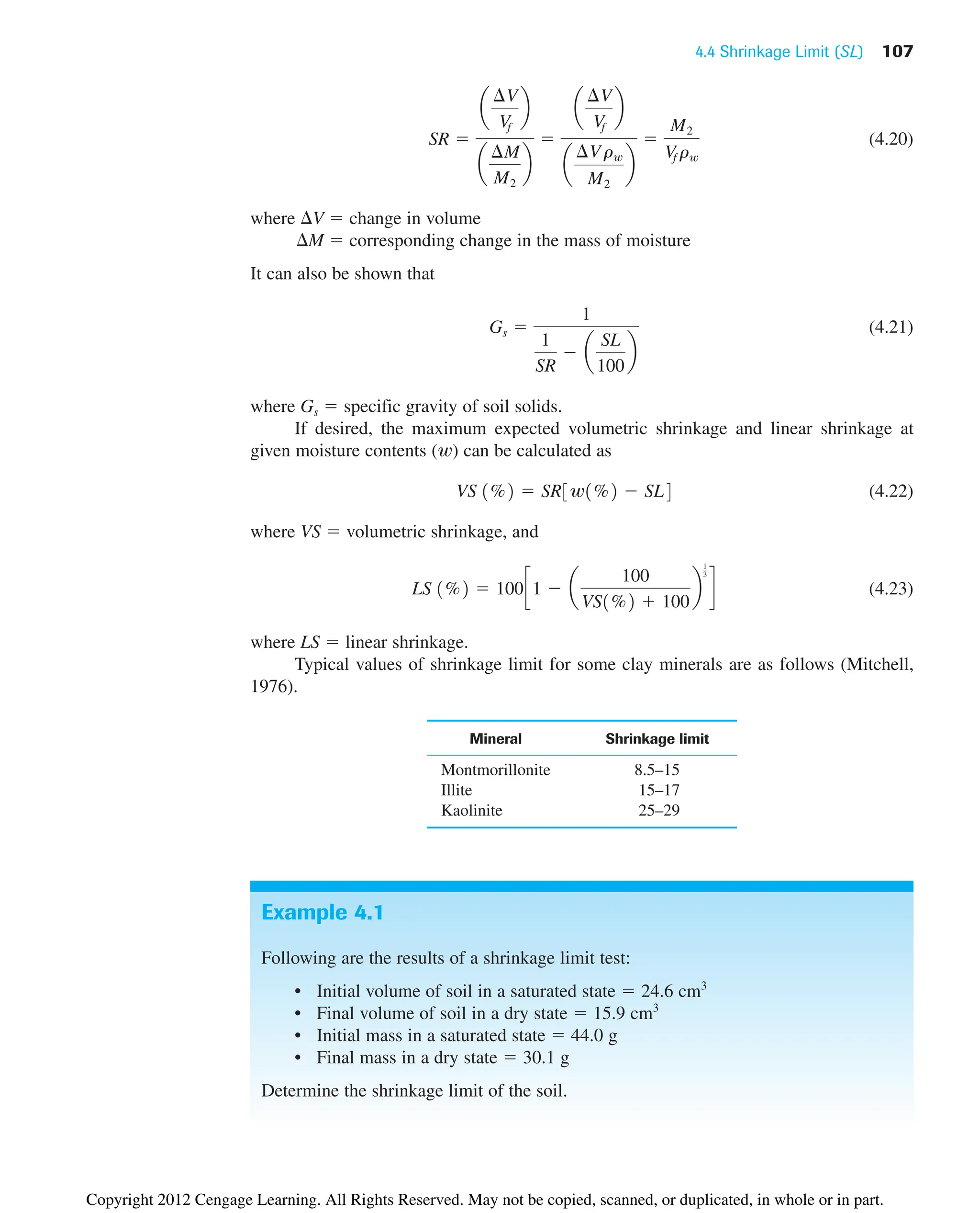 4.4 Shrinkage Limit (SL) 107
(4.20)
where V  change in volume
M  corresponding change in the mass of moisture
It can also be shown that
(4.21)
where Gs  specific gravity of soil solids.
If desired, the maximum expected volumetric shrinkage and linear shrinkage at
given moisture contents (w) can be calculated as
(4.22)
where VS  volumetric shrinkage, and
(4.23)
where LS  linear shrinkage.
Typical values of shrinkage limit for some clay minerals are as follows (Mitchell,
1976).
Mineral Shrinkage limit
Montmorillonite 8.5–15
Illite 15–17
Kaolinite 25–29
LS 1%2  100c1  a
100
VS1%2  100
b
1
3
d
VS 1%2  SR3w1%2  SL4
Gs 
1
1
SR
 a
SL
100
b
SR 
a
¢V
Vf
b
a
¢M
M2
b

a
¢V
Vf
b
a
¢Vrw
M2
b

M2
Vf rw
Example 4.1
Following are the results of a shrinkage limit test:
• Initial volume of soil in a saturated state  24.6 cm3
• Final volume of soil in a dry state  15.9 cm3
• Initial mass in a saturated state  44.0 g
• Final mass in a dry state  30.1 g
Determine the shrinkage limit of the soil.
Copyright 2012 Cengage Learning. All Rights Reserved. May not be copied, scanned, or duplicated, in whole or in part.
 
