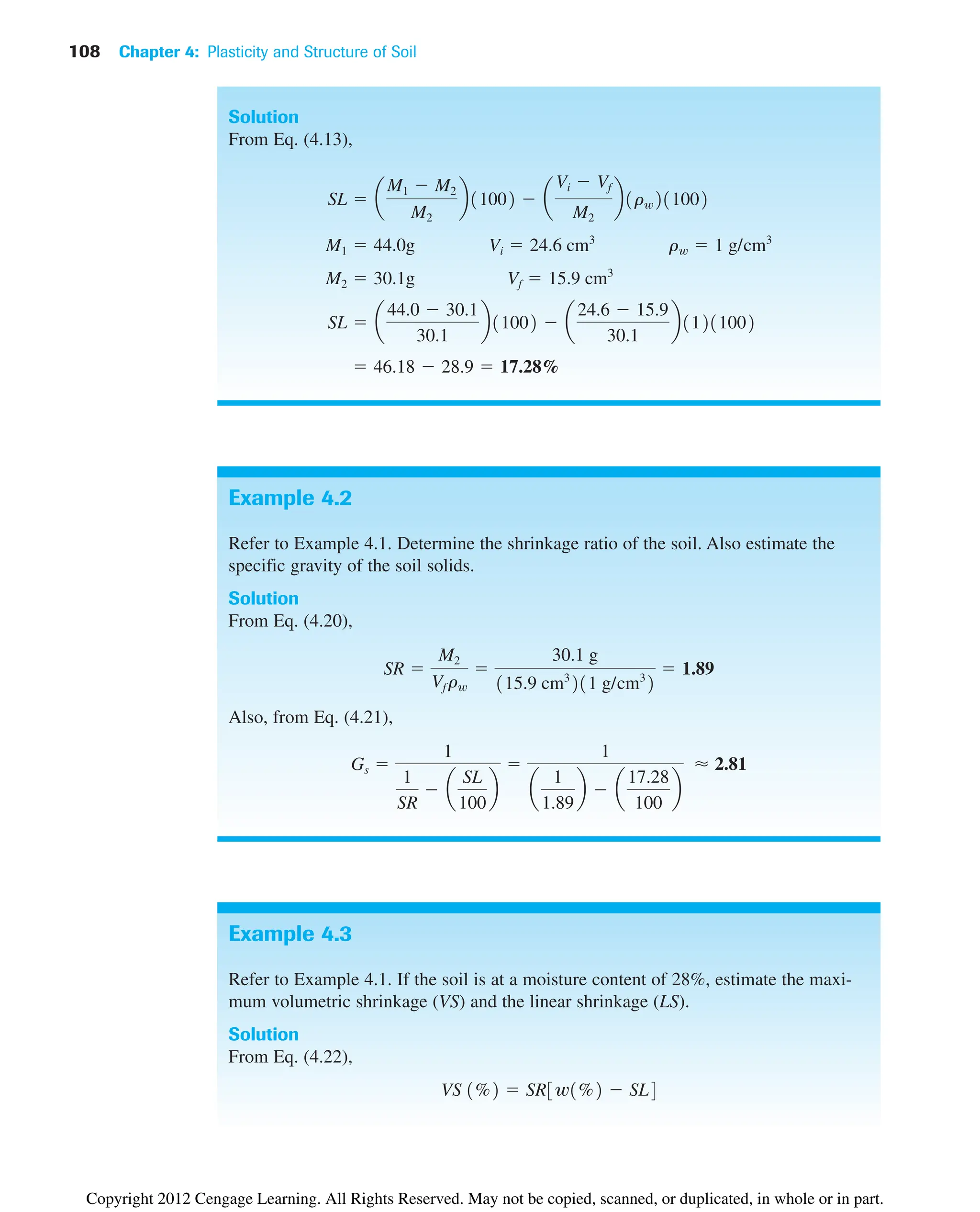 108 Chapter 4: Plasticity and Structure of Soil
Solution
From Eq. (4.13),
 46.18  28.9  17.28%
SL  a
44.0  30.1
30.1
b11002  a
24.6  15.9
30.1
b11211002
M2  30.1g Vf  15.9 cm3
M1  44.0g Vi  24.6 cm3
rw  1 g/cm3
SL  a
M1  M2
M2
b11002  a
Vi  Vf
M2
b1rw211002
Example 4.2
Refer to Example 4.1. Determine the shrinkage ratio of the soil. Also estimate the
specific gravity of the soil solids.
Solution
From Eq. (4.20),
Also, from Eq. (4.21),
Gs 
1
1
SR
 a
SL
100
b

1
a
1
1.89
b  a
17.28
100
b
⬇ 2.81
SR 
M2
Vf rw

30.1 g
115.9 cm3
211 g/cm3
2
 1.89
Example 4.3
Refer to Example 4.1. If the soil is at a moisture content of 28%, estimate the maxi-
mum volumetric shrinkage (VS) and the linear shrinkage (LS).
Solution
From Eq. (4.22),
VS 1%2  SR3w1%2  SL4
Copyright 2012 Cengage Learning. All Rights Reserved. May not be copied, scanned, or duplicated, in whole or in part.
 