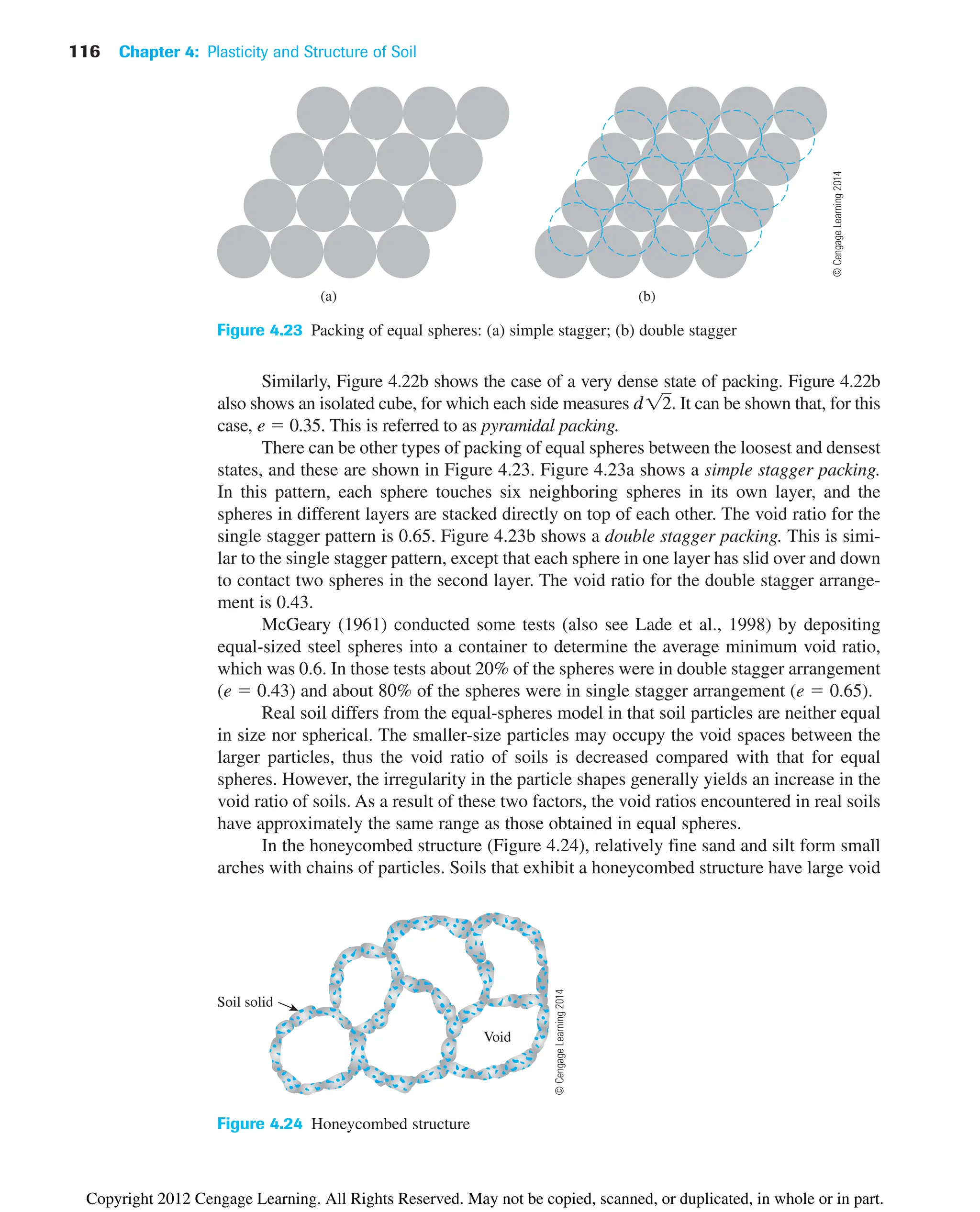 116 Chapter 4: Plasticity and Structure of Soil
(b)
(a)
Figure 4.23 Packing of equal spheres: (a) simple stagger; (b) double stagger
Similarly, Figure 4.22b shows the case of a very dense state of packing. Figure 4.22b
also shows an isolated cube, for which each side measures It can be shown that, for this
case, e  0.35. This is referred to as pyramidal packing.
There can be other types of packing of equal spheres between the loosest and densest
states, and these are shown in Figure 4.23. Figure 4.23a shows a simple stagger packing.
In this pattern, each sphere touches six neighboring spheres in its own layer, and the
spheres in different layers are stacked directly on top of each other. The void ratio for the
single stagger pattern is 0.65. Figure 4.23b shows a double stagger packing. This is simi-
lar to the single stagger pattern, except that each sphere in one layer has slid over and down
to contact two spheres in the second layer. The void ratio for the double stagger arrange-
ment is 0.43.
McGeary (1961) conducted some tests (also see Lade et al., 1998) by depositing
equal-sized steel spheres into a container to determine the average minimum void ratio,
which was 0.6. In those tests about 20% of the spheres were in double stagger arrangement
(e  0.43) and about 80% of the spheres were in single stagger arrangement (e  0.65).
Real soil differs from the equal-spheres model in that soil particles are neither equal
in size nor spherical. The smaller-size particles may occupy the void spaces between the
larger particles, thus the void ratio of soils is decreased compared with that for equal
spheres. However, the irregularity in the particle shapes generally yields an increase in the
void ratio of soils. As a result of these two factors, the void ratios encountered in real soils
have approximately the same range as those obtained in equal spheres.
In the honeycombed structure (Figure 4.24), relatively fine sand and silt form small
arches with chains of particles. Soils that exhibit a honeycombed structure have large void
d12.
Void
Soil solid
Figure 4.24 Honeycombed structure
©
Cengage
Learning
2014
©
Cengage
Learning
2014
Copyright 2012 Cengage Learning. All Rights Reserved. May not be copied, scanned, or duplicated, in whole or in part.
 