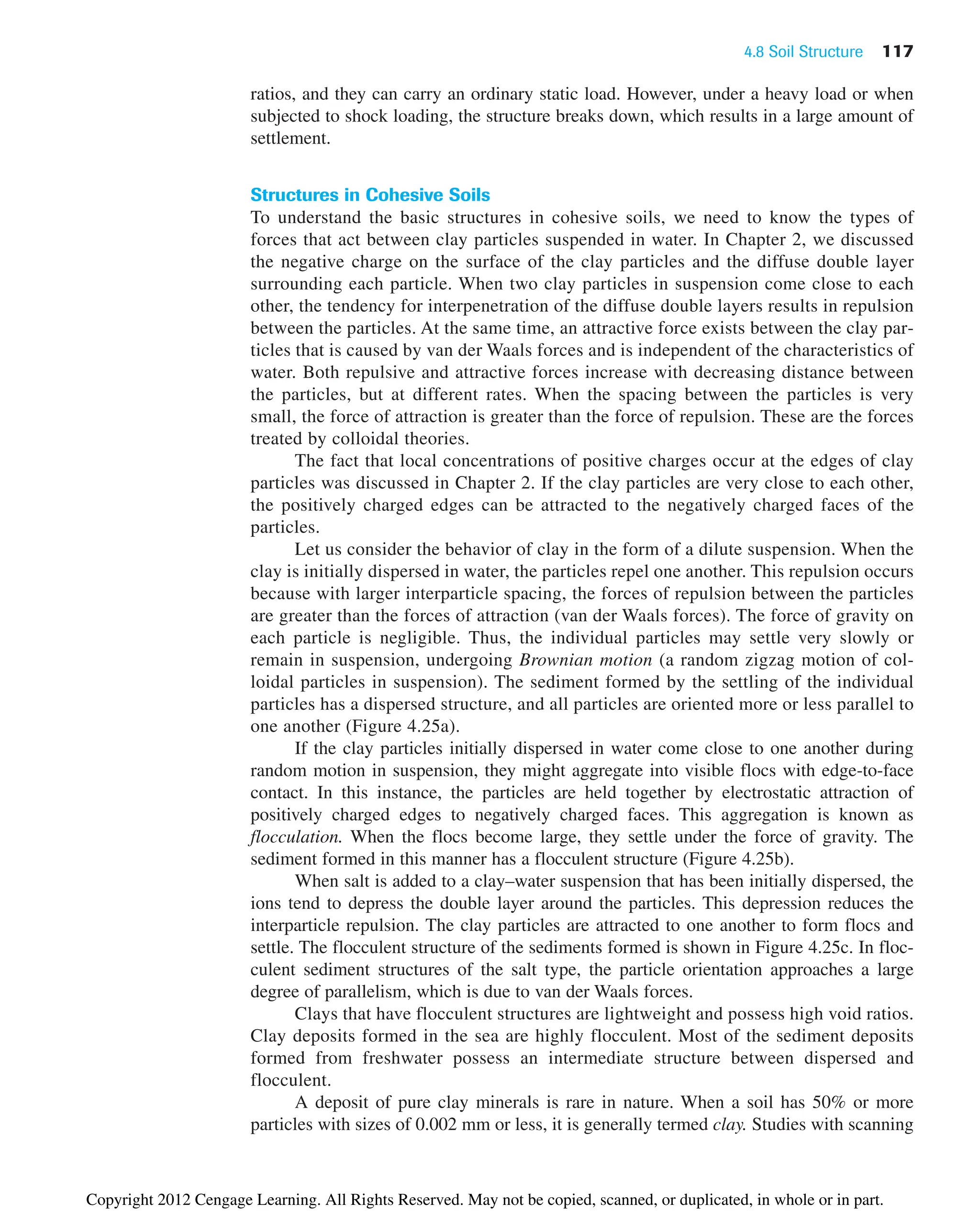 4.8 Soil Structure 117
ratios, and they can carry an ordinary static load. However, under a heavy load or when
subjected to shock loading, the structure breaks down, which results in a large amount of
settlement.
Structures in Cohesive Soils
To understand the basic structures in cohesive soils, we need to know the types of
forces that act between clay particles suspended in water. In Chapter 2, we discussed
the negative charge on the surface of the clay particles and the diffuse double layer
surrounding each particle. When two clay particles in suspension come close to each
other, the tendency for interpenetration of the diffuse double layers results in repulsion
between the particles. At the same time, an attractive force exists between the clay par-
ticles that is caused by van der Waals forces and is independent of the characteristics of
water. Both repulsive and attractive forces increase with decreasing distance between
the particles, but at different rates. When the spacing between the particles is very
small, the force of attraction is greater than the force of repulsion. These are the forces
treated by colloidal theories.
The fact that local concentrations of positive charges occur at the edges of clay
particles was discussed in Chapter 2. If the clay particles are very close to each other,
the positively charged edges can be attracted to the negatively charged faces of the
particles.
Let us consider the behavior of clay in the form of a dilute suspension. When the
clay is initially dispersed in water, the particles repel one another. This repulsion occurs
because with larger interparticle spacing, the forces of repulsion between the particles
are greater than the forces of attraction (van der Waals forces). The force of gravity on
each particle is negligible. Thus, the individual particles may settle very slowly or
remain in suspension, undergoing Brownian motion (a random zigzag motion of col-
loidal particles in suspension). The sediment formed by the settling of the individual
particles has a dispersed structure, and all particles are oriented more or less parallel to
one another (Figure 4.25a).
If the clay particles initially dispersed in water come close to one another during
random motion in suspension, they might aggregate into visible flocs with edge-to-face
contact. In this instance, the particles are held together by electrostatic attraction of
positively charged edges to negatively charged faces. This aggregation is known as
flocculation. When the flocs become large, they settle under the force of gravity. The
sediment formed in this manner has a flocculent structure (Figure 4.25b).
When salt is added to a clay–water suspension that has been initially dispersed, the
ions tend to depress the double layer around the particles. This depression reduces the
interparticle repulsion. The clay particles are attracted to one another to form flocs and
settle. The flocculent structure of the sediments formed is shown in Figure 4.25c. In floc-
culent sediment structures of the salt type, the particle orientation approaches a large
degree of parallelism, which is due to van der Waals forces.
Clays that have flocculent structures are lightweight and possess high void ratios.
Clay deposits formed in the sea are highly flocculent. Most of the sediment deposits
formed from freshwater possess an intermediate structure between dispersed and
flocculent.
A deposit of pure clay minerals is rare in nature. When a soil has 50% or more
particles with sizes of 0.002 mm or less, it is generally termed clay. Studies with scanning
Copyright 2012 Cengage Learning. All Rights Reserved. May not be copied, scanned, or duplicated, in whole or in part.
 
