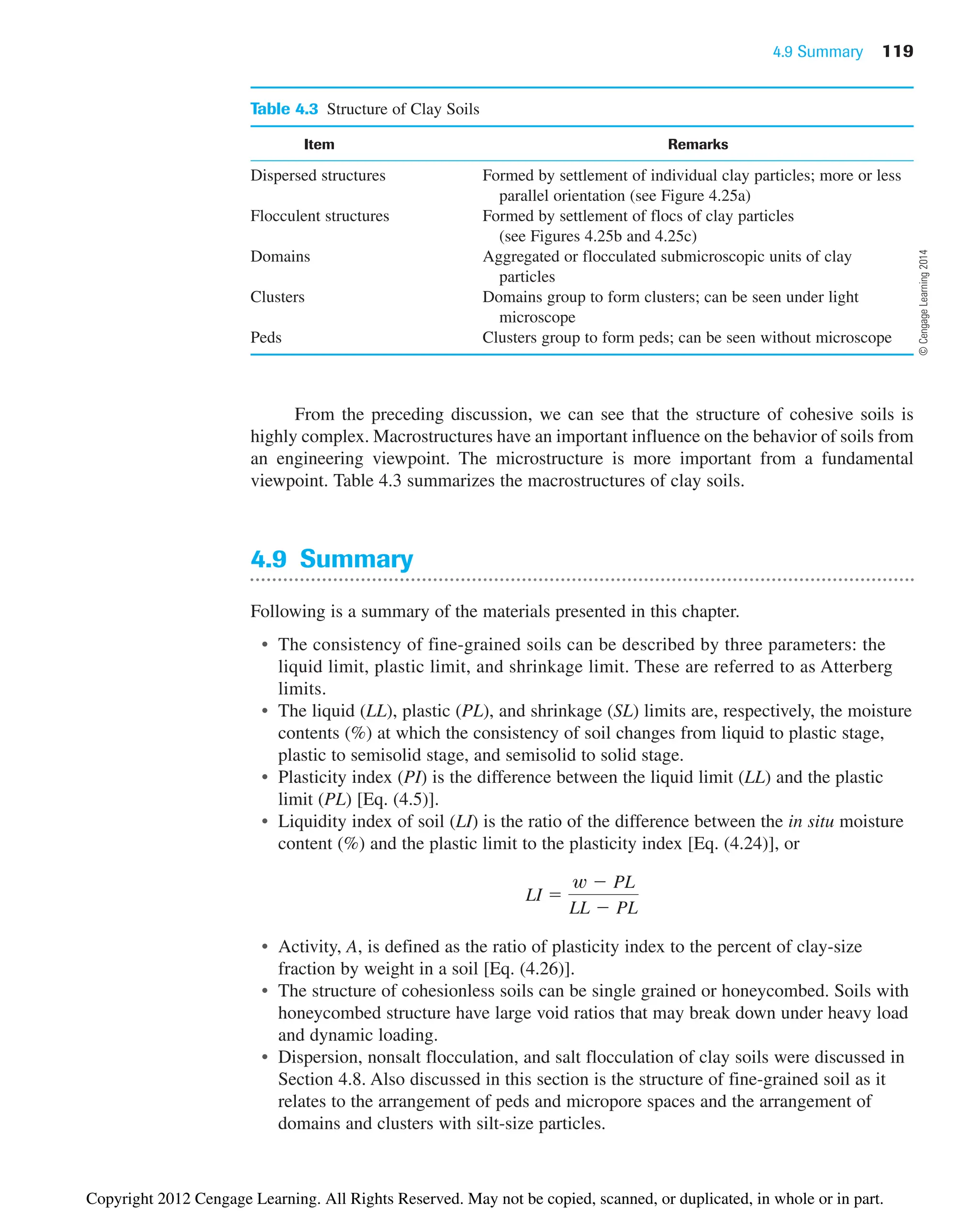 4.9 Summary 119
Table 4.3 Structure of Clay Soils
Item Remarks
Dispersed structures Formed by settlement of individual clay particles; more or less
parallel orientation (see Figure 4.25a)
Flocculent structures Formed by settlement of flocs of clay particles
(see Figures 4.25b and 4.25c)
Domains Aggregated or flocculated submicroscopic units of clay
particles
Clusters Domains group to form clusters; can be seen under light
microscope
Peds Clusters group to form peds; can be seen without microscope
From the preceding discussion, we can see that the structure of cohesive soils is
highly complex. Macrostructures have an important influence on the behavior of soils from
an engineering viewpoint. The microstructure is more important from a fundamental
viewpoint. Table 4.3 summarizes the macrostructures of clay soils.
4.9 Summary
Following is a summary of the materials presented in this chapter.
• The consistency of fine-grained soils can be described by three parameters: the
liquid limit, plastic limit, and shrinkage limit. These are referred to as Atterberg
limits.
• The liquid (LL), plastic (PL), and shrinkage (SL) limits are, respectively, the moisture
contents (%) at which the consistency of soil changes from liquid to plastic stage,
plastic to semisolid stage, and semisolid to solid stage.
• Plasticity index (PI) is the difference between the liquid limit (LL) and the plastic
limit (PL) [Eq. (4.5)].
• Liquidity index of soil (LI) is the ratio of the difference between the in situ moisture
content (%) and the plastic limit to the plasticity index [Eq. (4.24)], or
• Activity, A, is defined as the ratio of plasticity index to the percent of clay-size
fraction by weight in a soil [Eq. (4.26)].
• The structure of cohesionless soils can be single grained or honeycombed. Soils with
honeycombed structure have large void ratios that may break down under heavy load
and dynamic loading.
• Dispersion, nonsalt flocculation, and salt flocculation of clay soils were discussed in
Section 4.8. Also discussed in this section is the structure of fine-grained soil as it
relates to the arrangement of peds and micropore spaces and the arrangement of
domains and clusters with silt-size particles.
LI 
w  PL
LL  PL
©
Cengage
Learning
2014
Copyright 2012 Cengage Learning. All Rights Reserved. May not be copied, scanned, or duplicated, in whole or in part.
 