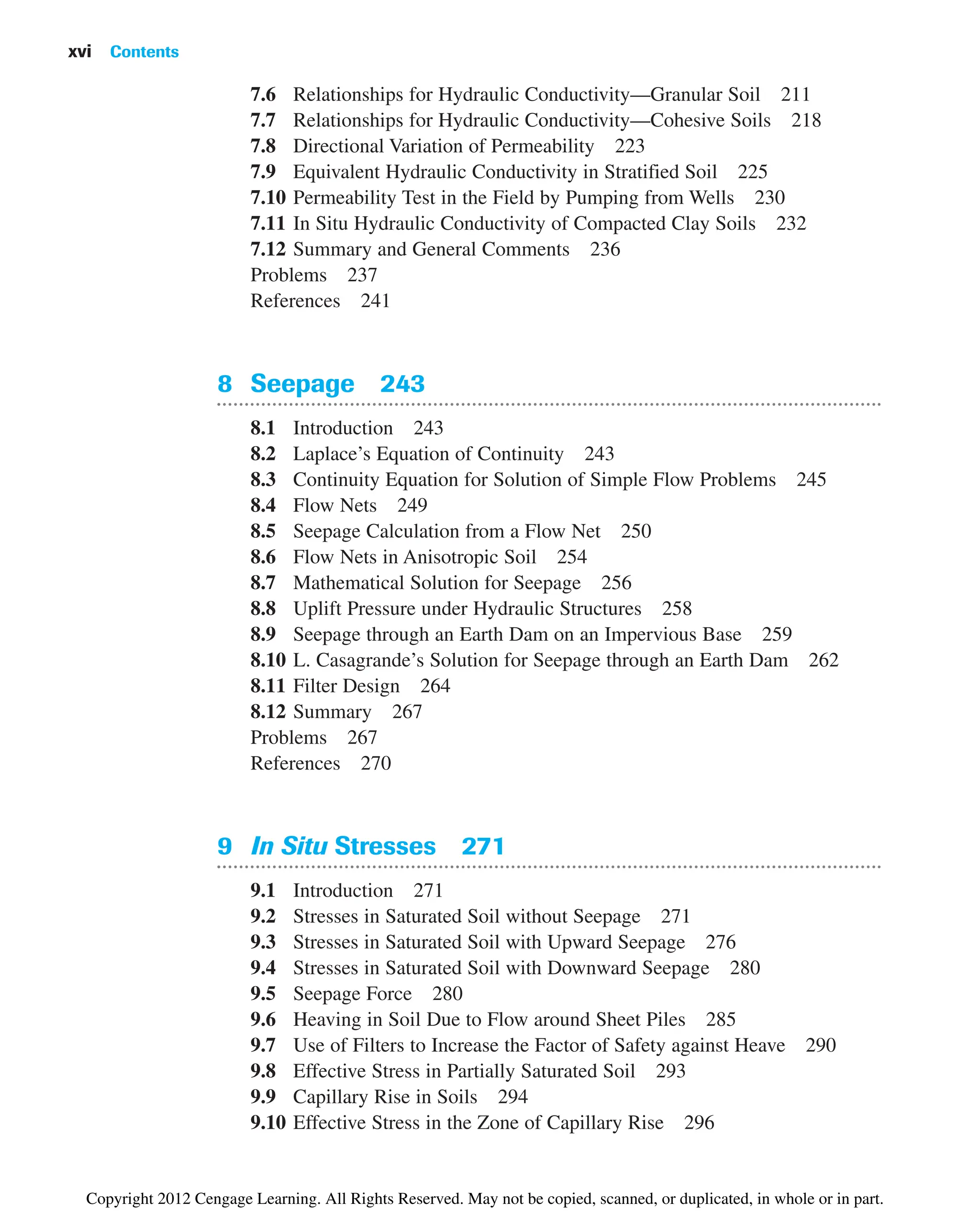 7.6 Relationships for Hydraulic Conductivity—Granular Soil 211
7.7 Relationships for Hydraulic Conductivity—Cohesive Soils 218
7.8 Directional Variation of Permeability 223
7.9 Equivalent Hydraulic Conductivity in Stratified Soil 225
7.10 Permeability Test in the Field by Pumping from Wells 230
7.11 In Situ Hydraulic Conductivity of Compacted Clay Soils 232
7.12 Summary and General Comments 236
Problems 237
References 241
8 Seepage 243
8.1 Introduction 243
8.2 Laplace’s Equation of Continuity 243
8.3 Continuity Equation for Solution of Simple Flow Problems 245
8.4 Flow Nets 249
8.5 Seepage Calculation from a Flow Net 250
8.6 Flow Nets in Anisotropic Soil 254
8.7 Mathematical Solution for Seepage 256
8.8 Uplift Pressure under Hydraulic Structures 258
8.9 Seepage through an Earth Dam on an Impervious Base 259
8.10 L. Casagrande’s Solution for Seepage through an Earth Dam 262
8.11 Filter Design 264
8.12 Summary 267
Problems 267
References 270
9 In Situ Stresses 271
9.1 Introduction 271
9.2 Stresses in Saturated Soil without Seepage 271
9.3 Stresses in Saturated Soil with Upward Seepage 276
9.4 Stresses in Saturated Soil with Downward Seepage 280
9.5 Seepage Force 280
9.6 Heaving in Soil Due to Flow around Sheet Piles 285
9.7 Use of Filters to Increase the Factor of Safety against Heave 290
9.8 Effective Stress in Partially Saturated Soil 293
9.9 Capillary Rise in Soils 294
9.10 Effective Stress in the Zone of Capillary Rise 296
xvi Contents
Copyright 2012 Cengage Learning. All Rights Reserved. May not be copied, scanned, or duplicated, in whole or in part.
 
