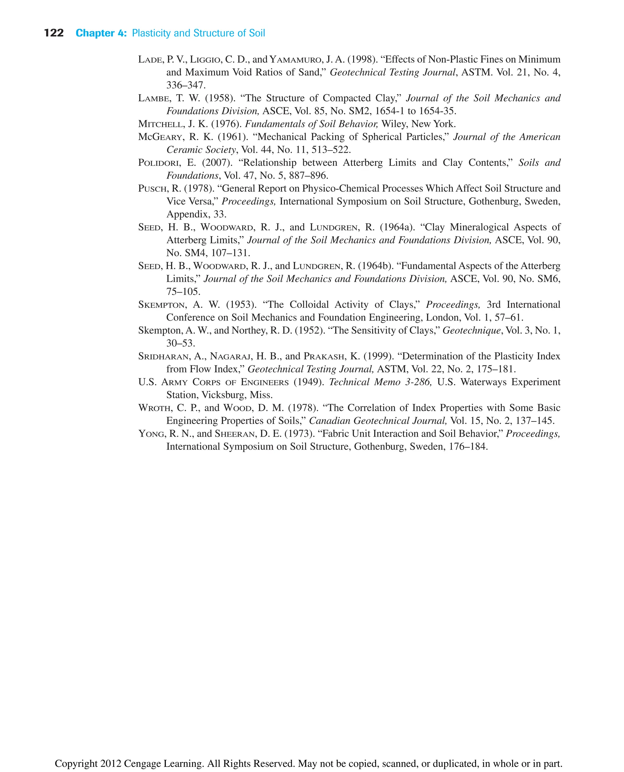 122 Chapter 4: Plasticity and Structure of Soil
LADE, P. V., LIGGIO, C. D., andYAMAMURO, J. A. (1998). “Effects of Non-Plastic Fines on Minimum
and Maximum Void Ratios of Sand,” Geotechnical Testing Journal, ASTM. Vol. 21, No. 4,
336–347.
LAMBE, T. W. (1958). “The Structure of Compacted Clay,” Journal of the Soil Mechanics and
Foundations Division, ASCE, Vol. 85, No. SM2, 1654-1 to 1654-35.
MITCHELL, J. K. (1976). Fundamentals of Soil Behavior, Wiley, New York.
McGEARY, R. K. (1961). “Mechanical Packing of Spherical Particles,” Journal of the American
Ceramic Society, Vol. 44, No. 11, 513–522.
POLIDORI, E. (2007). “Relationship between Atterberg Limits and Clay Contents,” Soils and
Foundations, Vol. 47, No. 5, 887–896.
PUSCH, R. (1978). “General Report on Physico-Chemical Processes Which Affect Soil Structure and
Vice Versa,” Proceedings, International Symposium on Soil Structure, Gothenburg, Sweden,
Appendix, 33.
SEED, H. B., WOODWARD, R. J., and LUNDGREN, R. (1964a). “Clay Mineralogical Aspects of
Atterberg Limits,” Journal of the Soil Mechanics and Foundations Division, ASCE, Vol. 90,
No. SM4, 107–131.
SEED, H. B., WOODWARD, R. J., and LUNDGREN, R. (1964b). “Fundamental Aspects of the Atterberg
Limits,” Journal of the Soil Mechanics and Foundations Division, ASCE, Vol. 90, No. SM6,
75–105.
SKEMPTON, A. W. (1953). “The Colloidal Activity of Clays,” Proceedings, 3rd International
Conference on Soil Mechanics and Foundation Engineering, London, Vol. 1, 57–61.
Skempton, A. W., and Northey, R. D. (1952). “The Sensitivity of Clays,” Geotechnique, Vol. 3, No. 1,
30–53.
SRIDHARAN, A., NAGARAJ, H. B., and PRAKASH, K. (1999). “Determination of the Plasticity Index
from Flow Index,” Geotechnical Testing Journal, ASTM, Vol. 22, No. 2, 175–181.
U.S. ARMY CORPS OF ENGINEERS (1949). Technical Memo 3-286, U.S. Waterways Experiment
Station, Vicksburg, Miss.
WROTH, C. P., and WOOD, D. M. (1978). “The Correlation of Index Properties with Some Basic
Engineering Properties of Soils,” Canadian Geotechnical Journal, Vol. 15, No. 2, 137–145.
YONG, R. N., and SHEERAN, D. E. (1973). “Fabric Unit Interaction and Soil Behavior,” Proceedings,
International Symposium on Soil Structure, Gothenburg, Sweden, 176–184.
Copyright 2012 Cengage Learning. All Rights Reserved. May not be copied, scanned, or duplicated, in whole or in part.
 