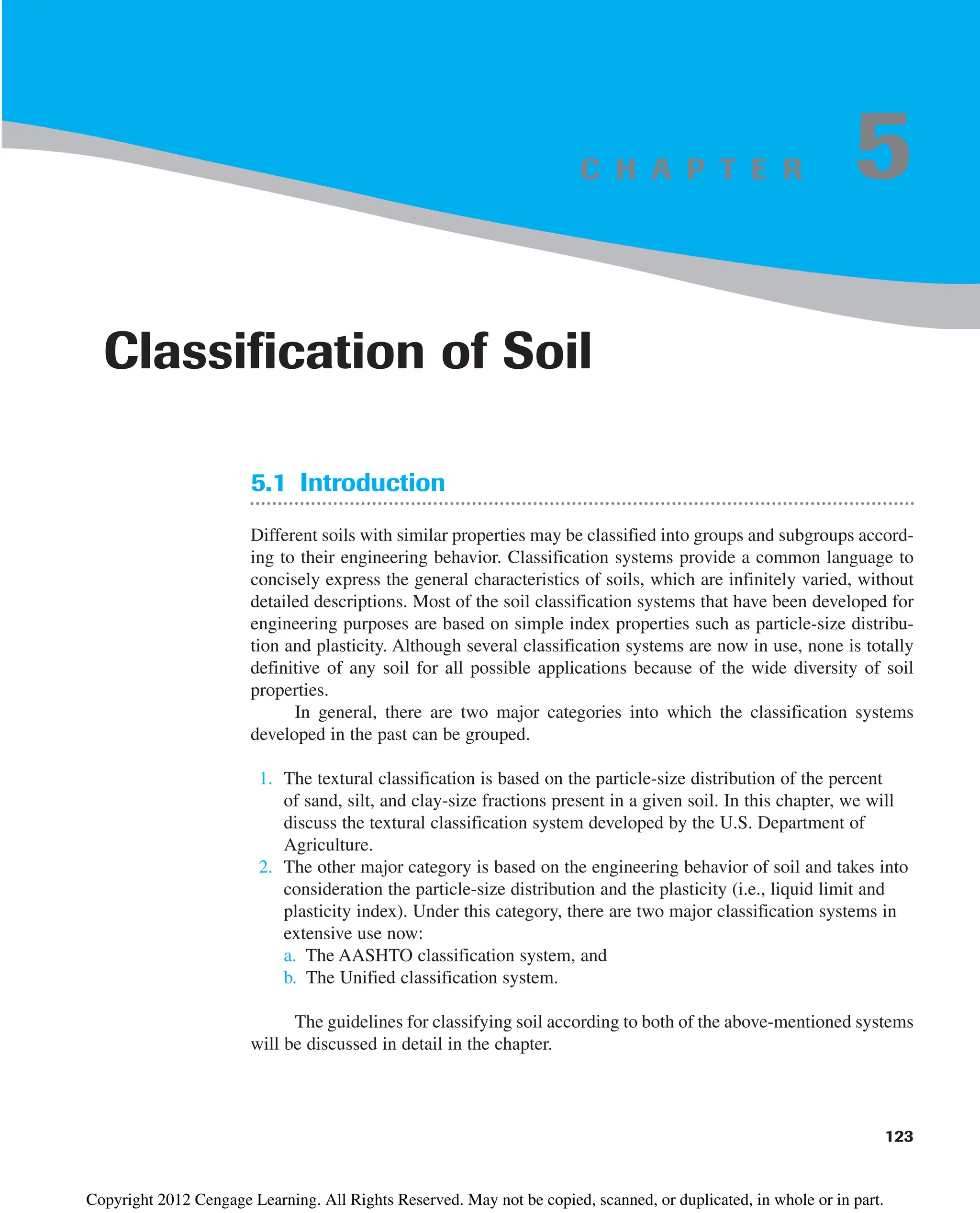C H A P T E R
5.1 Introduction
Different soils with similar properties may be classified into groups and subgroups accord-
ing to their engineering behavior. Classification systems provide a common language to
concisely express the general characteristics of soils, which are infinitely varied, without
detailed descriptions. Most of the soil classification systems that have been developed for
engineering purposes are based on simple index properties such as particle-size distribu-
tion and plasticity. Although several classification systems are now in use, none is totally
definitive of any soil for all possible applications because of the wide diversity of soil
properties.
In general, there are two major categories into which the classification systems
developed in the past can be grouped.
1. The textural classification is based on the particle-size distribution of the percent
of sand, silt, and clay-size fractions present in a given soil. In this chapter, we will
discuss the textural classification system developed by the U.S. Department of
Agriculture.
2. The other major category is based on the engineering behavior of soil and takes into
consideration the particle-size distribution and the plasticity (i.e., liquid limit and
plasticity index). Under this category, there are two major classification systems in
extensive use now:
a. The AASHTO classification system, and
b. The Unified classification system.
The guidelines for classifying soil according to both of the above-mentioned systems
will be discussed in detail in the chapter.
123
Classification of Soil
5
Copyright 2012 Cengage Learning. All Rights Reserved. May not be copied, scanned, or duplicated, in whole or in part.
 
