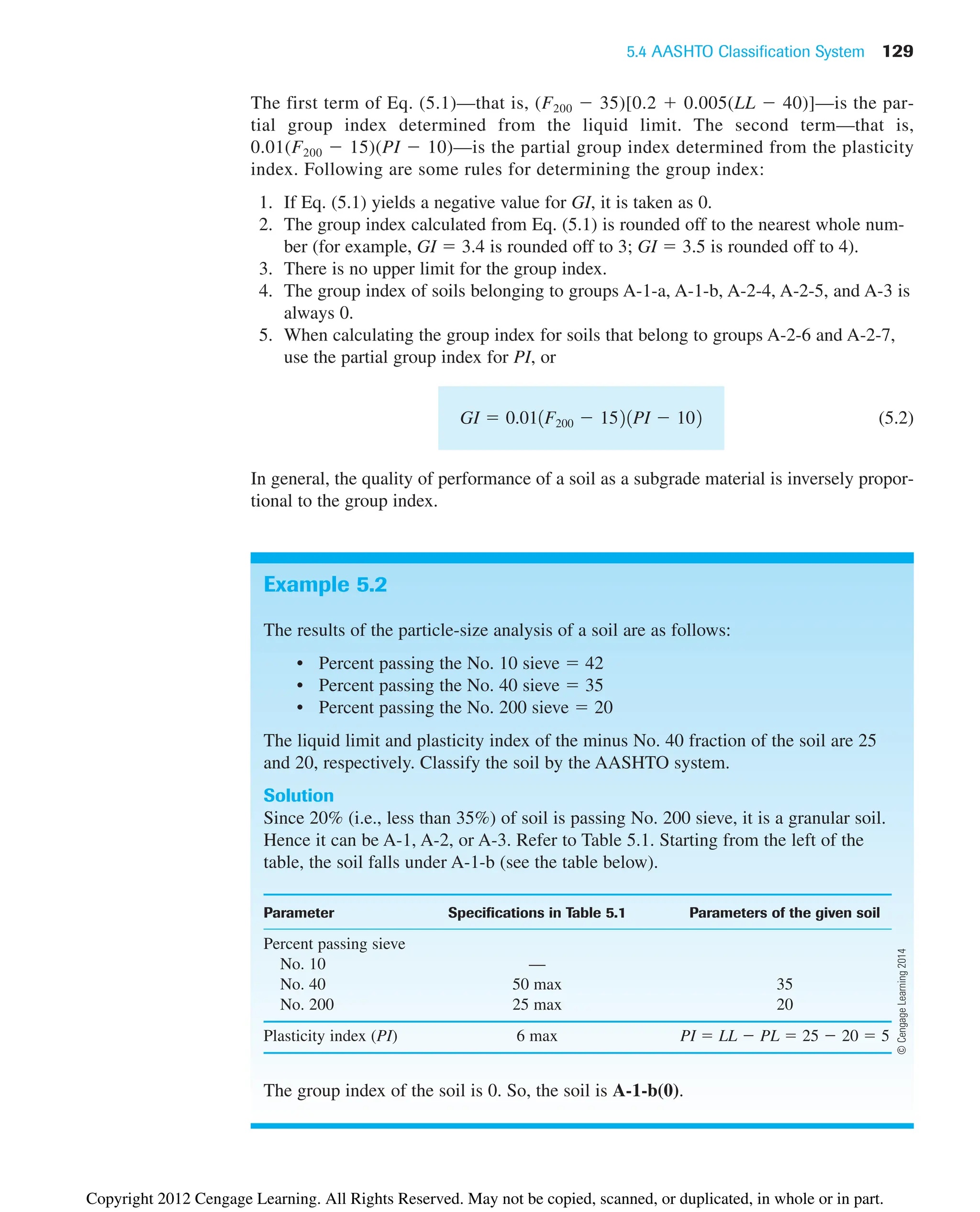 5.4 AASHTO Classification System 129
The first term of Eq. (5.1)—that is, (F200  35)[0.2  0.005(LL  40)]—is the par-
tial group index determined from the liquid limit. The second term—that is,
0.01(F200  15)(PI  10)—is the partial group index determined from the plasticity
index. Following are some rules for determining the group index:
1. If Eq. (5.1) yields a negative value for GI, it is taken as 0.
2. The group index calculated from Eq. (5.1) is rounded off to the nearest whole num-
ber (for example, GI  3.4 is rounded off to 3; GI  3.5 is rounded off to 4).
3. There is no upper limit for the group index.
4. The group index of soils belonging to groups A-1-a, A-1-b, A-2-4, A-2-5, and A-3 is
always 0.
5. When calculating the group index for soils that belong to groups A-2-6 and A-2-7,
use the partial group index for PI, or
(5.2)
In general, the quality of performance of a soil as a subgrade material is inversely propor-
tional to the group index.
GI  0.011F200  1521PI  102
Example 5.2
The results of the particle-size analysis of a soil are as follows:
• Percent passing the No. 10 sieve  42
• Percent passing the No. 40 sieve  35
• Percent passing the No. 200 sieve  20
The liquid limit and plasticity index of the minus No. 40 fraction of the soil are 25
and 20, respectively. Classify the soil by the AASHTO system.
Solution
Since 20% (i.e., less than 35%) of soil is passing No. 200 sieve, it is a granular soil.
Hence it can be A-1, A-2, or A-3. Refer to Table 5.1. Starting from the left of the
table, the soil falls under A-1-b (see the table below).
Parameter Specifications in Table 5.1 Parameters of the given soil
Percent passing sieve
No. 10 —
No. 40 50 max 35
No. 200 25 max 20
Plasticity index (PI) 6 max PI  LL  PL  25  20  5
The group index of the soil is 0. So, the soil is A-1-b(0).
©
Cengage
Learning
2014
Copyright 2012 Cengage Learning. All Rights Reserved. May not be copied, scanned, or duplicated, in whole or in part.
 