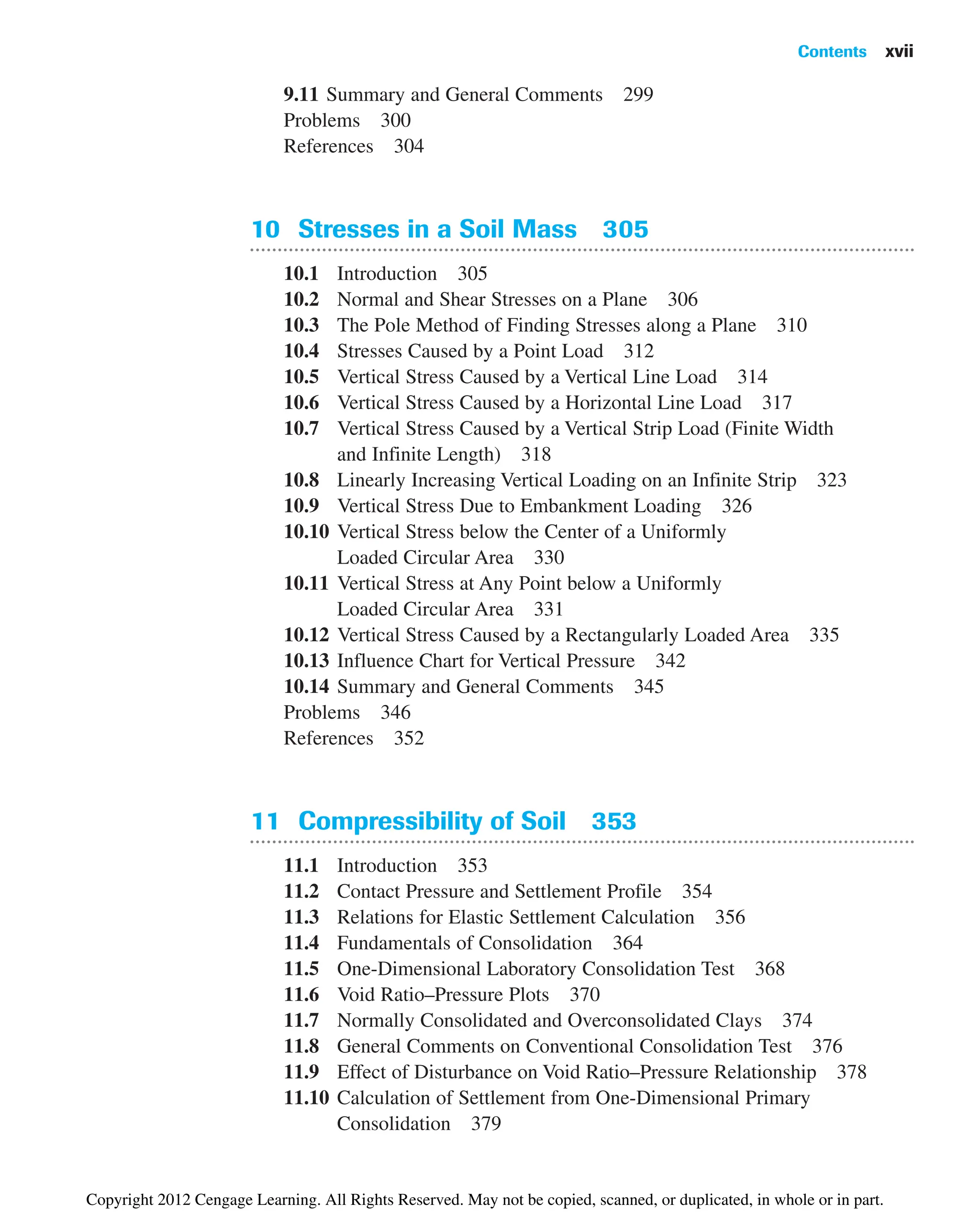 9.11 Summary and General Comments 299
Problems 300
References 304
10 Stresses in a Soil Mass 305
10.1 Introduction 305
10.2 Normal and Shear Stresses on a Plane 306
10.3 The Pole Method of Finding Stresses along a Plane 310
10.4 Stresses Caused by a Point Load 312
10.5 Vertical Stress Caused by a Vertical Line Load 314
10.6 Vertical Stress Caused by a Horizontal Line Load 317
10.7 Vertical Stress Caused by a Vertical Strip Load (Finite Width
and Infinite Length) 318
10.8 Linearly Increasing Vertical Loading on an Infinite Strip 323
10.9 Vertical Stress Due to Embankment Loading 326
10.10 Vertical Stress below the Center of a Uniformly
Loaded Circular Area 330
10.11 Vertical Stress at Any Point below a Uniformly
Loaded Circular Area 331
10.12 Vertical Stress Caused by a Rectangularly Loaded Area 335
10.13 Influence Chart for Vertical Pressure 342
10.14 Summary and General Comments 345
Problems 346
References 352
11 Compressibility of Soil 353
11.1 Introduction 353
11.2 Contact Pressure and Settlement Profile 354
11.3 Relations for Elastic Settlement Calculation 356
11.4 Fundamentals of Consolidation 364
11.5 One-Dimensional Laboratory Consolidation Test 368
11.6 Void Ratio–Pressure Plots 370
11.7 Normally Consolidated and Overconsolidated Clays 374
11.8 General Comments on Conventional Consolidation Test 376
11.9 Effect of Disturbance on Void Ratio–Pressure Relationship 378
11.10 Calculation of Settlement from One-Dimensional Primary
Consolidation 379
Contents xvii
Copyright 2012 Cengage Learning. All Rights Reserved. May not be copied, scanned, or duplicated, in whole or in part.
 