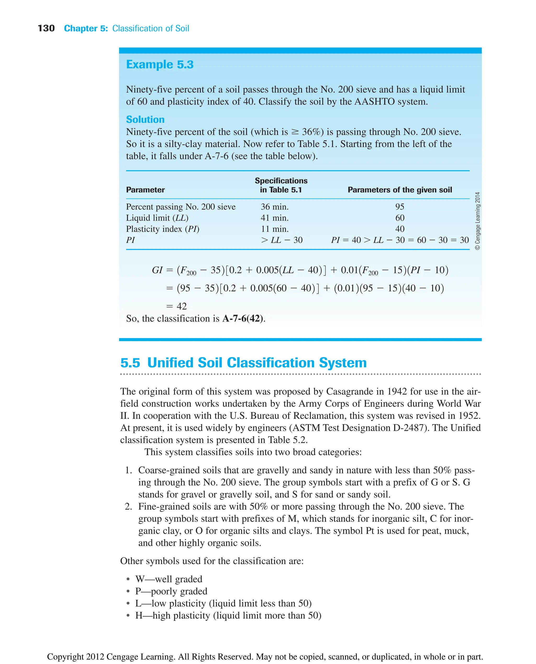 130 Chapter 5: Classification of Soil
Example 5.3
Ninety-five percent of a soil passes through the No. 200 sieve and has a liquid limit
of 60 and plasticity index of 40. Classify the soil by the AASHTO system.
Solution
Ninety-five percent of the soil (which is  36%) is passing through No. 200 sieve.
So it is a silty-clay material. Now refer to Table 5.1. Starting from the left of the
table, it falls under A-7-6 (see the table below).
Specifications
Parameter in Table 5.1 Parameters of the given soil
Percent passing No. 200 sieve 36 min. 95
Liquid limit (LL) 41 min. 60
Plasticity index (PI) 11 min. 40
PI  LL  30 PI  40  LL  30  60  30  30
So, the classification is A-7-6(42).
 42
 195  352 30.2  0.005160  402 4  10.012195  152140  102
GI  1F200  352 30.2  0.0051LL  402 4  0.011F200  1521PI  102
5.5 Unified Soil Classification System
The original form of this system was proposed by Casagrande in 1942 for use in the air-
field construction works undertaken by the Army Corps of Engineers during World War
II. In cooperation with the U.S. Bureau of Reclamation, this system was revised in 1952.
At present, it is used widely by engineers (ASTM Test Designation D-2487). The Unified
classification system is presented in Table 5.2.
This system classifies soils into two broad categories:
1. Coarse-grained soils that are gravelly and sandy in nature with less than 50% pass-
ing through the No. 200 sieve. The group symbols start with a prefix of G or S. G
stands for gravel or gravelly soil, and S for sand or sandy soil.
2. Fine-grained soils are with 50% or more passing through the No. 200 sieve. The
group symbols start with prefixes of M, which stands for inorganic silt, C for inor-
ganic clay, or O for organic silts and clays. The symbol Pt is used for peat, muck,
and other highly organic soils.
Other symbols used for the classification are:
• W—well graded
• P—poorly graded
• L—low plasticity (liquid limit less than 50)
• H—high plasticity (liquid limit more than 50)
©
Cengage
Learning
2014
Copyright 2012 Cengage Learning. All Rights Reserved. May not be copied, scanned, or duplicated, in whole or in part.
 