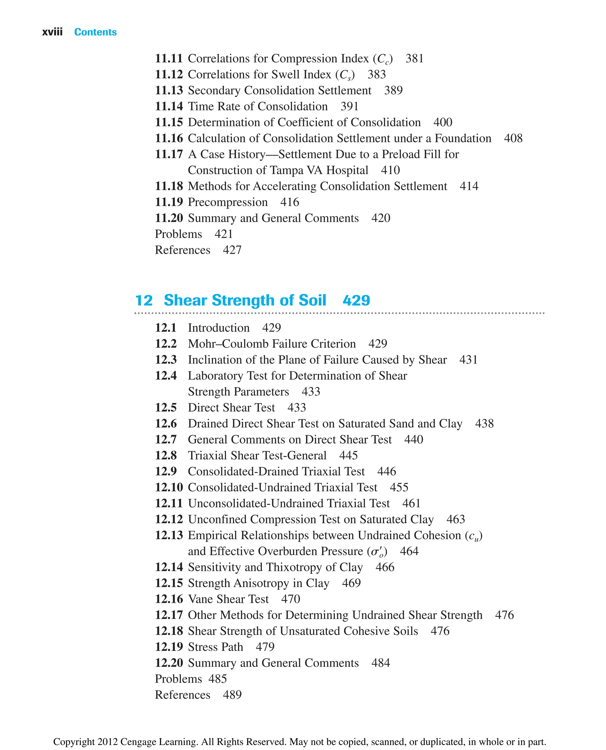 11.11 Correlations for Compression Index (Cc) 381
11.12 Correlations for Swell Index (Cs) 383
11.13 Secondary Consolidation Settlement 389
11.14 Time Rate of Consolidation 391
11.15 Determination of Coefficient of Consolidation 400
11.16 Calculation of Consolidation Settlement under a Foundation 408
11.17 A Case History—Settlement Due to a Preload Fill for
Construction of Tampa VA Hospital 410
11.18 Methods for Accelerating Consolidation Settlement 414
11.19 Precompression 416
11.20 Summary and General Comments 420
Problems 421
References 427
12 Shear Strength of Soil 429
12.1 Introduction 429
12.2 Mohr–Coulomb Failure Criterion 429
12.3 Inclination of the Plane of Failure Caused by Shear 431
12.4 Laboratory Test for Determination of Shear
Strength Parameters 433
12.5 Direct Shear Test 433
12.6 Drained Direct Shear Test on Saturated Sand and Clay 438
12.7 General Comments on Direct Shear Test 440
12.8 Triaxial Shear Test-General 445
12.9 Consolidated-Drained Triaxial Test 446
12.10 Consolidated-Undrained Triaxial Test 455
12.11 Unconsolidated-Undrained Triaxial Test 461
12.12 Unconfined Compression Test on Saturated Clay 463
12.13 Empirical Relationships between Undrained Cohesion (cu)
and Effective Overburden Pressure ( ) 464
12.14 Sensitivity and Thixotropy of Clay 466
12.15 Strength Anisotropy in Clay 469
12.16 Vane Shear Test 470
12.17 Other Methods for Determining Undrained Shear Strength 476
12.18 Shear Strength of Unsaturated Cohesive Soils 476
12.19 Stress Path 479
12.20 Summary and General Comments 484
Problems 485
References 489
so
œ
xviii Contents
Copyright 2012 Cengage Learning. All Rights Reserved. May not be copied, scanned, or duplicated, in whole or in part.
 