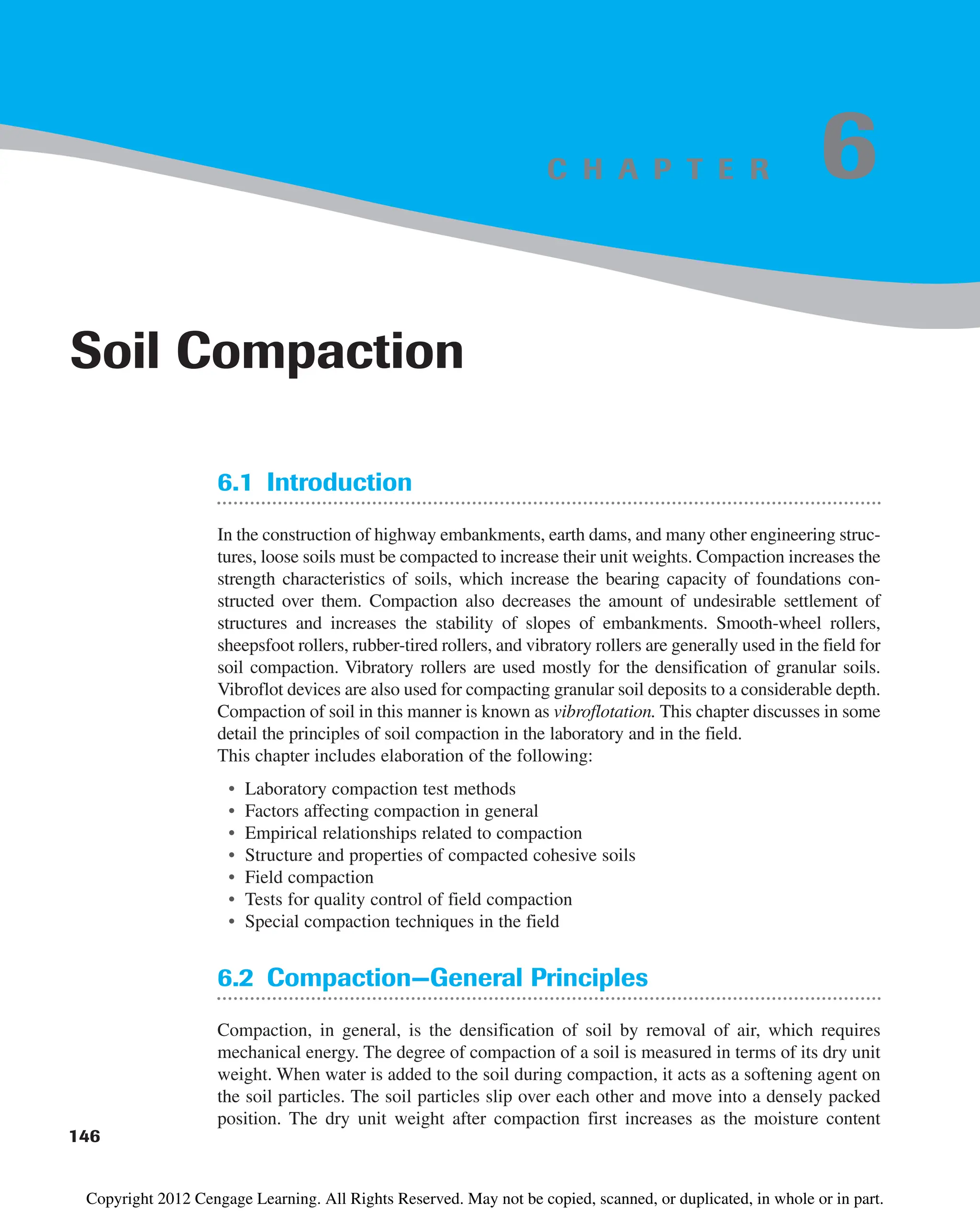 C H A P T E R
6.1 Introduction
In the construction of highway embankments, earth dams, and many other engineering struc-
tures, loose soils must be compacted to increase their unit weights. Compaction increases the
strength characteristics of soils, which increase the bearing capacity of foundations con-
structed over them. Compaction also decreases the amount of undesirable settlement of
structures and increases the stability of slopes of embankments. Smooth-wheel rollers,
sheepsfoot rollers, rubber-tired rollers, and vibratory rollers are generally used in the field for
soil compaction. Vibratory rollers are used mostly for the densification of granular soils.
Vibroflot devices are also used for compacting granular soil deposits to a considerable depth.
Compaction of soil in this manner is known as vibroflotation. This chapter discusses in some
detail the principles of soil compaction in the laboratory and in the field.
This chapter includes elaboration of the following:
• Laboratory compaction test methods
• Factors affecting compaction in general
• Empirical relationships related to compaction
• Structure and properties of compacted cohesive soils
• Field compaction
• Tests for quality control of field compaction
• Special compaction techniques in the field
6.2 Compaction—General Principles
Compaction, in general, is the densification of soil by removal of air, which requires
mechanical energy. The degree of compaction of a soil is measured in terms of its dry unit
weight. When water is added to the soil during compaction, it acts as a softening agent on
the soil particles. The soil particles slip over each other and move into a densely packed
position. The dry unit weight after compaction first increases as the moisture content
146
Soil Compaction
6
Copyright 2012 Cengage Learning. All Rights Reserved. May not be copied, scanned, or duplicated, in whole or in part.
 
