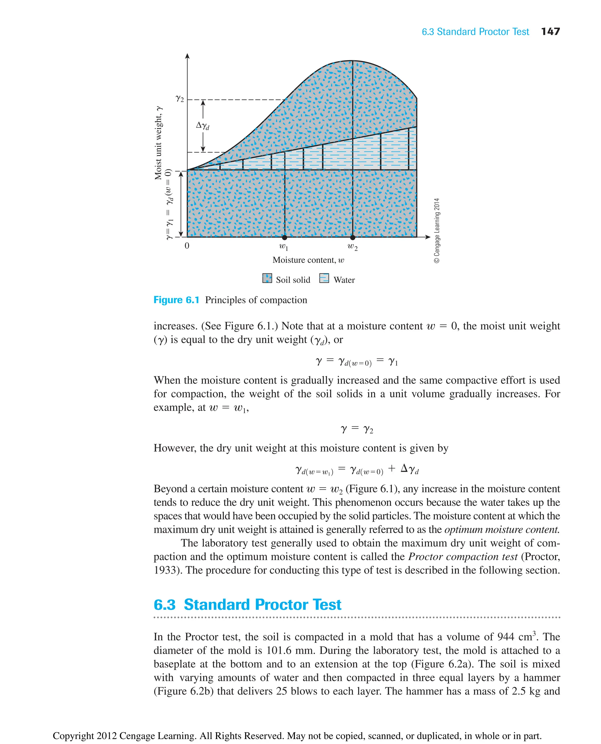 6.3 Standard Proctor Test 147
g
g
1

g
d
(

0)
g2
0 1 2
Moisture content,
Moist
unit
weight,
g
Δgd
Soil solid Water
Figure 6.1 Principles of compaction
increases. (See Figure 6.1.) Note that at a moisture content w ⫽ 0, the moist unit weight
(g) is equal to the dry unit weight (gd), or
When the moisture content is gradually increased and the same compactive effort is used
for compaction, the weight of the soil solids in a unit volume gradually increases. For
example, at w ⫽ w1,
However, the dry unit weight at this moisture content is given by
Beyond a certain moisture content w ⫽ w2 (Figure 6.1), any increase in the moisture content
tends to reduce the dry unit weight. This phenomenon occurs because the water takes up the
spaces that would have been occupied by the solid particles. The moisture content at which the
maximum dry unit weight is attained is generally referred to as the optimum moisture content.
The laboratory test generally used to obtain the maximum dry unit weight of com-
paction and the optimum moisture content is called the Proctor compaction test (Proctor,
1933). The procedure for conducting this type of test is described in the following section.
6.3 Standard Proctor Test
In the Proctor test, the soil is compacted in a mold that has a volume of 944 cm3
. The
diameter of the mold is 101.6 mm. During the laboratory test, the mold is attached to a
baseplate at the bottom and to an extension at the top (Figure 6.2a). The soil is mixed
with varying amounts of water and then compacted in three equal layers by a hammer
(Figure 6.2b) that delivers 25 blows to each layer. The hammer has a mass of 2.5 kg and
gd1w⫽w12 ⫽ gd1w⫽02 ⫹ ¢gd
g ⫽ g2
g ⫽ gd1w⫽02 ⫽ g1
©
Cengage
Learning
2014
Copyright 2012 Cengage Learning. All Rights Reserved. May not be copied, scanned, or duplicated, in whole or in part.
 