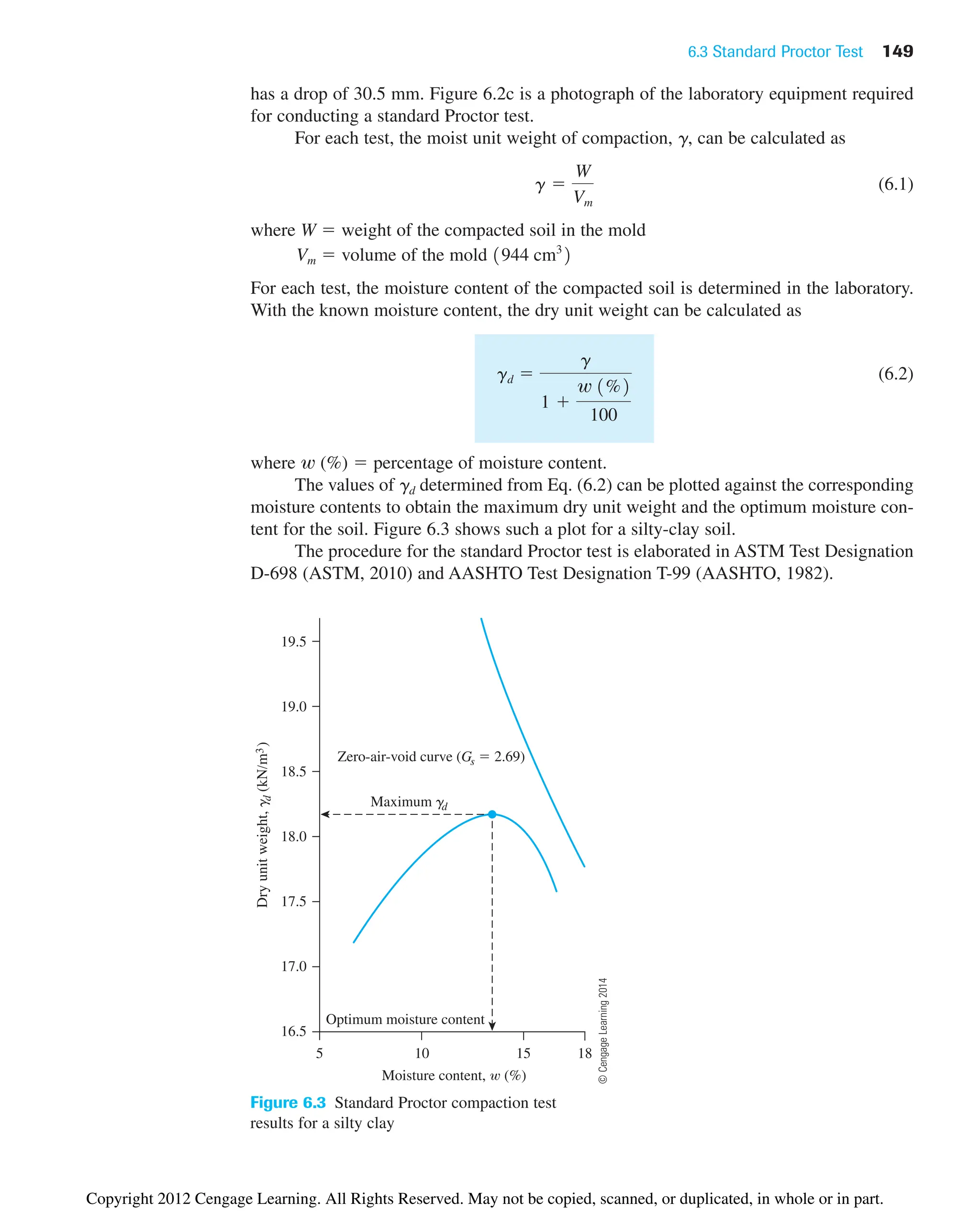 6.3 Standard Proctor Test 149
has a drop of 30.5 mm. Figure 6.2c is a photograph of the laboratory equipment required
for conducting a standard Proctor test.
For each test, the moist unit weight of compaction, g, can be calculated as
(6.1)
where W ⫽ weight of the compacted soil in the mold
Vm ⫽ volume of the mold
For each test, the moisture content of the compacted soil is determined in the laboratory.
With the known moisture content, the dry unit weight can be calculated as
(6.2)
where w (%) ⫽ percentage of moisture content.
The values of gd determined from Eq. (6.2) can be plotted against the corresponding
moisture contents to obtain the maximum dry unit weight and the optimum moisture con-
tent for the soil. Figure 6.3 shows such a plot for a silty-clay soil.
The procedure for the standard Proctor test is elaborated in ASTM Test Designation
D-698 (ASTM, 2010) and AASHTO Test Designation T-99 (AASHTO, 1982).
gd ⫽
g
1 ⫹
w 1%2
100
1944 cm3
2
g ⫽
W
Vm
Figure 6.3 Standard Proctor compaction test
results for a silty clay
©
Cengage
Learning
2014
Optimum moisture content
Moisture content, (%)
18
5 15
10
16.5
19.5
17.0
17.5
18.0
18.5
19.0
Dry
unit
weight,
g
d
(kN/m
3
)
Maximum gd
Zero-air-void curve (Gs  2.69)
Copyright 2012 Cengage Learning. All Rights Reserved. May not be copied, scanned, or duplicated, in whole or in part.
 