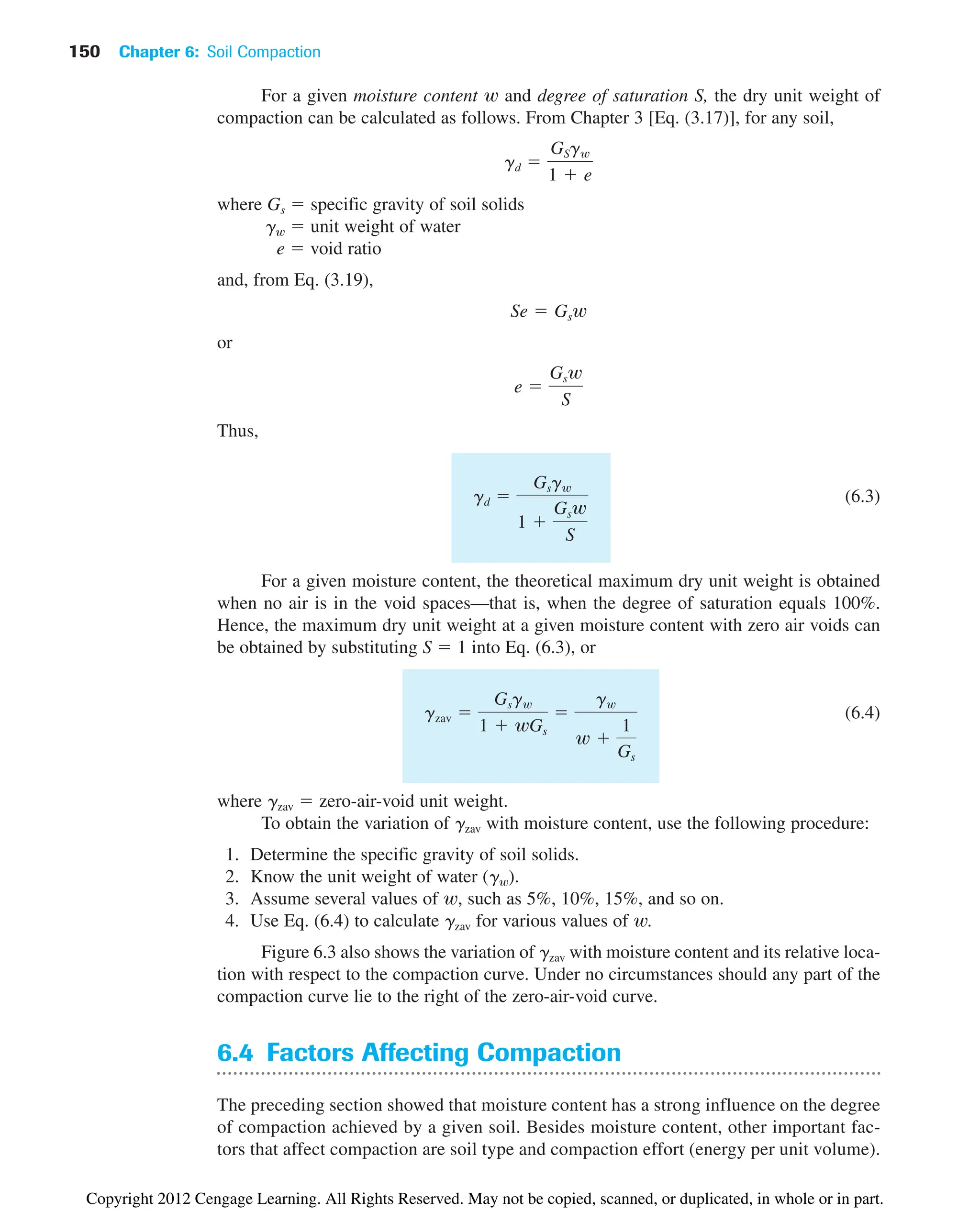 150 Chapter 6: Soil Compaction
For a given moisture content w and degree of saturation S, the dry unit weight of
compaction can be calculated as follows. From Chapter 3 [Eq. (3.17)], for any soil,
where Gs ⫽ specific gravity of soil solids
gw ⫽ unit weight of water
e ⫽ void ratio
and, from Eq. (3.19),
or
Thus,
(6.3)
For a given moisture content, the theoretical maximum dry unit weight is obtained
when no air is in the void spaces—that is, when the degree of saturation equals 100%.
Hence, the maximum dry unit weight at a given moisture content with zero air voids can
be obtained by substituting S ⫽ 1 into Eq. (6.3), or
(6.4)
where gzav ⫽ zero-air-void unit weight.
To obtain the variation of gzav with moisture content, use the following procedure:
1. Determine the specific gravity of soil solids.
2. Know the unit weight of water (gw).
3. Assume several values of w, such as 5%, 10%, 15%, and so on.
4. Use Eq. (6.4) to calculate gzav for various values of w.
Figure 6.3 also shows the variation of gzav with moisture content and its relative loca-
tion with respect to the compaction curve. Under no circumstances should any part of the
compaction curve lie to the right of the zero-air-void curve.
6.4 Factors Affecting Compaction
The preceding section showed that moisture content has a strong influence on the degree
of compaction achieved by a given soil. Besides moisture content, other important fac-
tors that affect compaction are soil type and compaction effort (energy per unit volume).
gzav ⫽
Gsgw
1 ⫹ wGs
⫽
gw
w ⫹
1
Gs
gd ⫽
Gsgw
1 ⫹
Gsw
S
e ⫽
Gsw
S
Se ⫽ Gsw
gd ⫽
GSgw
1 ⫹ e
Copyright 2012 Cengage Learning. All Rights Reserved. May not be copied, scanned, or duplicated, in whole or in part.
 