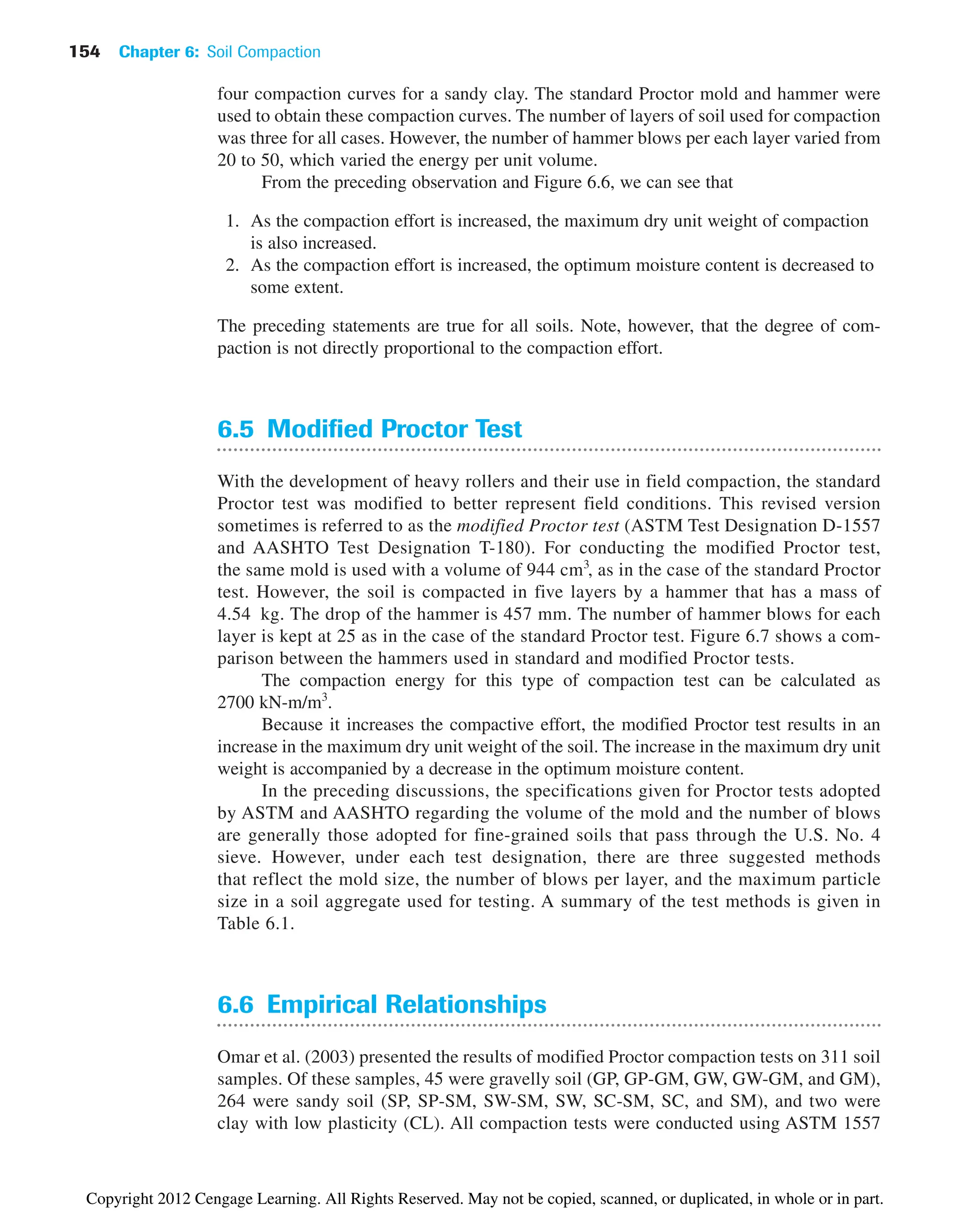 154 Chapter 6: Soil Compaction
four compaction curves for a sandy clay. The standard Proctor mold and hammer were
used to obtain these compaction curves. The number of layers of soil used for compaction
was three for all cases. However, the number of hammer blows per each layer varied from
20 to 50, which varied the energy per unit volume.
From the preceding observation and Figure 6.6, we can see that
1. As the compaction effort is increased, the maximum dry unit weight of compaction
is also increased.
2. As the compaction effort is increased, the optimum moisture content is decreased to
some extent.
The preceding statements are true for all soils. Note, however, that the degree of com-
paction is not directly proportional to the compaction effort.
6.5 Modified Proctor Test
With the development of heavy rollers and their use in field compaction, the standard
Proctor test was modified to better represent field conditions. This revised version
sometimes is referred to as the modified Proctor test (ASTM Test Designation D-1557
and AASHTO Test Designation T-180). For conducting the modified Proctor test,
the same mold is used with a volume of 944 cm3
, as in the case of the standard Proctor
test. However, the soil is compacted in five layers by a hammer that has a mass of
4.54 kg. The drop of the hammer is 457 mm. The number of hammer blows for each
layer is kept at 25 as in the case of the standard Proctor test. Figure 6.7 shows a com-
parison between the hammers used in standard and modified Proctor tests.
The compaction energy for this type of compaction test can be calculated as
2700 kN-m/m3
.
Because it increases the compactive effort, the modified Proctor test results in an
increase in the maximum dry unit weight of the soil. The increase in the maximum dry unit
weight is accompanied by a decrease in the optimum moisture content.
In the preceding discussions, the specifications given for Proctor tests adopted
by ASTM and AASHTO regarding the volume of the mold and the number of blows
are generally those adopted for fine-grained soils that pass through the U.S. No. 4
sieve. However, under each test designation, there are three suggested methods
that reflect the mold size, the number of blows per layer, and the maximum particle
size in a soil aggregate used for testing. A summary of the test methods is given in
Table 6.1.
6.6 Empirical Relationships
Omar et al. (2003) presented the results of modified Proctor compaction tests on 311 soil
samples. Of these samples, 45 were gravelly soil (GP, GP-GM, GW, GW-GM, and GM),
264 were sandy soil (SP, SP-SM, SW-SM, SW, SC-SM, SC, and SM), and two were
clay with low plasticity (CL). All compaction tests were conducted using ASTM 1557
Copyright 2012 Cengage Learning. All Rights Reserved. May not be copied, scanned, or duplicated, in whole or in part.
 