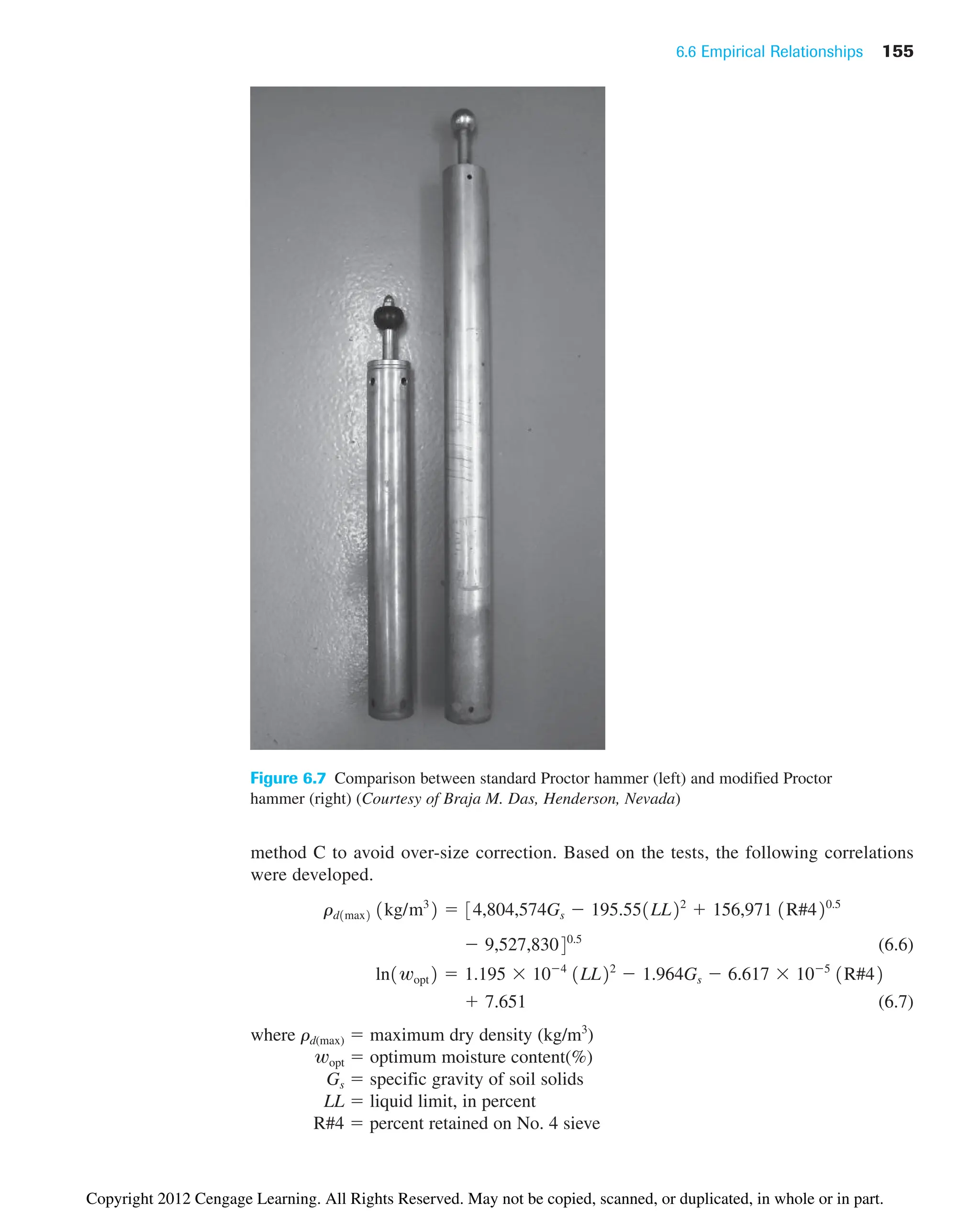 6.6 Empirical Relationships 155
Figure 6.7 Comparison between standard Proctor hammer (left) and modified Proctor
hammer (right) (Courtesy of Braja M. Das, Henderson, Nevada)
method C to avoid over-size correction. Based on the tests, the following correlations
were developed.
(6.6)
(6.7)
where rd(max) ⫽ maximum dry density (kg/m3
)
wopt ⫽ optimum moisture content(%)
Gs ⫽ specific gravity of soil solids
LL ⫽ liquid limit, in percent
R#4 ⫽ percent retained on No. 4 sieve
⫹ 7.651
ln1wopt2 ⫽ 1.195 ⫻ 10⫺4
1LL22
⫺ 1.964Gs ⫺ 6.617 ⫻ 10⫺5
1R#42
⫺ 9,527,83040.5
rd1max2 1kg/m3
2 ⫽ 34,804,574Gs ⫺ 195.551LL22
⫹ 156,971 1R#420.5
Copyright 2012 Cengage Learning. All Rights Reserved. May not be copied, scanned, or duplicated, in whole or in part.
 