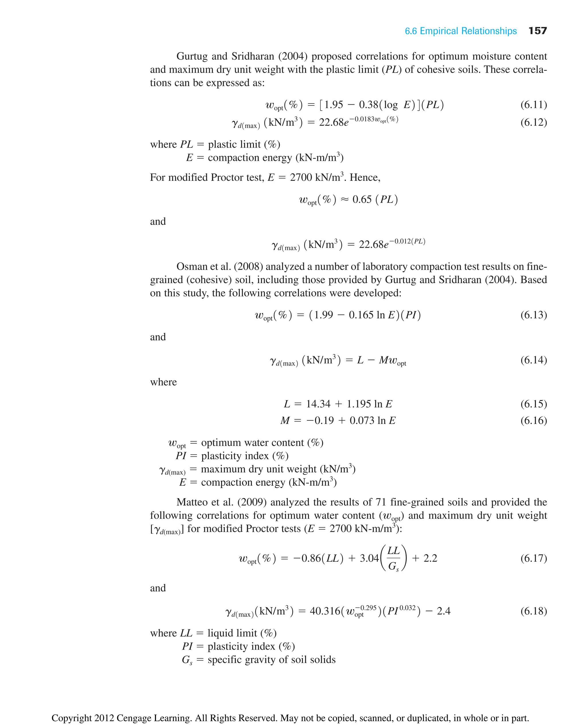 6.6 Empirical Relationships 157
Gurtug and Sridharan (2004) proposed correlations for optimum moisture content
and maximum dry unit weight with the plastic limit (PL) of cohesive soils. These correla-
tions can be expressed as:
(6.11)
(6.12)
where PL ⫽ plastic limit (%)
E ⫽ compaction energy (kN-m/m3
)
For modified Proctor test, E 2700 kN/m3
. Hence,
and
Osman et al. (2008) analyzed a number of laboratory compaction test results on fine-
grained (cohesive) soil, including those provided by Gurtug and Sridharan (2004). Based
on this study, the following correlations were developed:
(6.13)
and
(6.14)
where
(6.15)
(6.16)
wopt ⫽ optimum water content (%)
PI ⫽ plasticity index (%)
gd(max) ⫽ maximum dry unit weight (kN/m3
)
E ⫽ compaction energy (kN-m/m3
)
Matteo et al. (2009) analyzed the results of 71 fine-grained soils and provided the
following correlations for optimum water content (wopt) and maximum dry unit weight
[gd(max)] for modified Proctor tests (E ⫽ 2700 kN-m/m3
):
(6.17)
and
(6.18)
where LL ⫽ liquid limit (%)
PI ⫽ plasticity index (%)
Gs ⫽ specific gravity of soil solids
gd1max21kN/m3
2 ⫽ 40.3161wopt
⫺0.295
21PI0.032
2 ⫺ 2.4
wopt1%2 ⫽ ⫺0.861LL2 ⫹ 3.04a
LL
Gs
b ⫹ 2.2
M ⫽ ⫺0.19 ⫹ 0.073 ln E
L ⫽ 14.34 ⫹ 1.195 ln E
gd1max2 1kN/m3
2 ⫽ L ⫺ Mwopt
wopt1%2 ⫽ 11.99 ⫺ 0.165 ln E21PI2
gd1max2 1kN/m3
2 ⫽ 22.68e⫺0.0121PL2
wopt1%2 ⬇ 0.65 1PL2
⫽
gd1max2 1kN/m3
2 ⫽ 22.68e⫺0.0183wopt1%2
wopt1%2 ⫽ 31.95 ⫺ 0.381log E241PL2
Copyright 2012 Cengage Learning. All Rights Reserved. May not be copied, scanned, or duplicated, in whole or in part.
 